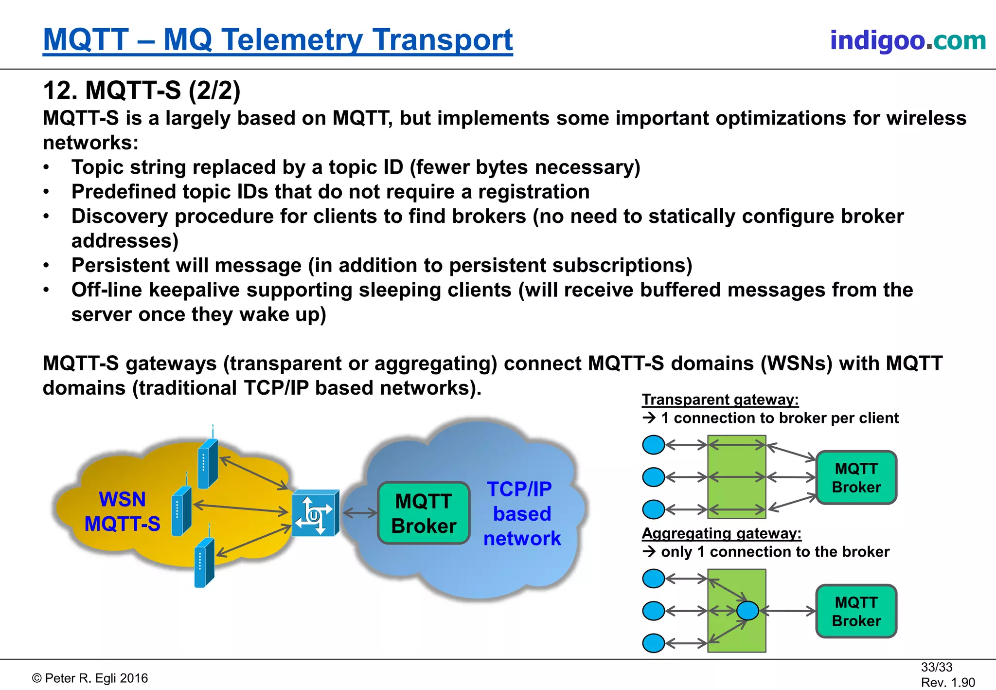 © Peter R. Egli 2017
33/33
Rev. 2.10
MQTT – MQ Telemetry Transport peteregli.net
12. MQTT-SN (2/2)
MQTT-SN is a largely based on MQTT, but implements some important optimizations for
wireless networks:
• Topic string replaced by a topic ID (fewer bytes necessary)
• Predefined topic IDs that do not require a registration
• Discovery procedure for clients to find brokers (no need to statically configure broker
addresses)
• Persistent will message (in addition to persistent subscriptions)
• Off-line keepalive supporting sleeping clients (will receive buffered messages from the
server once they wake up)
MQTT-SN gateways (transparent or aggregating) connect MQTT-SN domains (WSNs) with MQTT
domains (traditional TCP/IP based networks).
WSN
MQTT-SN
TCP/IP
based
network
MQTT
Broker
MQTT
Broker
Transparent gateway:
 1 connection to broker per client
MQTT
Broker
Aggregating gateway:
 only 1 connection to the broker
 