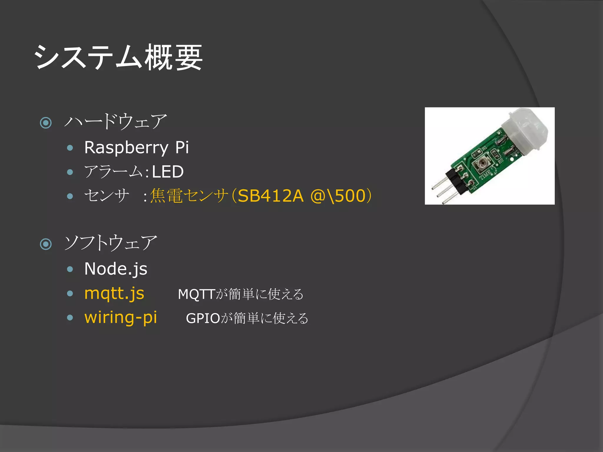 システム概要
 ハードウェア
 Raspberry Pi
 アラーム：LED
 センサ ：焦電センサ（SB412A @500）
 ソフトウェア
 Node.js
 mqtt.js MQTTが簡単に使える
 wiring-pi GPIOが簡単に使える
 
