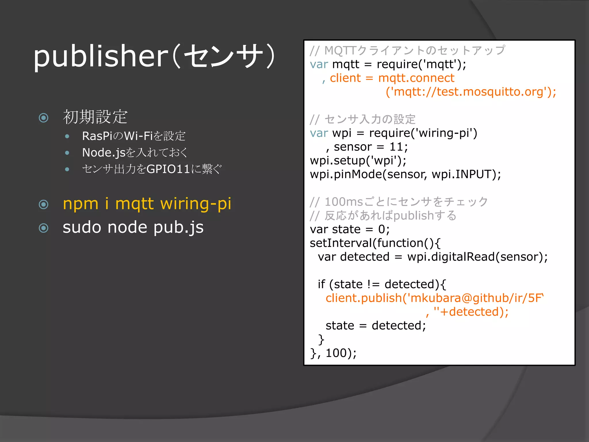 publisher（センサ）
 初期設定
 RasPiのWi-Fiを設定
 Node.jsを入れておく
 センサ出力をGPIO11に繋ぐ
 npm i mqtt wiring-pi
 sudo node pub.js
// MQTTクライアントのセットアップ
var mqtt = require('mqtt');
, client = mqtt.connect
('mqtt://test.mosquitto.org');
// センサ入力の設定
var wpi = require('wiring-pi')
, sensor = 11;
wpi.setup('wpi');
wpi.pinMode(sensor, wpi.INPUT);
// 100msごとにセンサをチェック
// 反応があればpublishする
var state = 0;
setInterval(function(){
var detected = wpi.digitalRead(sensor);
if (state != detected){
client.publish('mkubara@github/ir/5F‘
, ''+detected);
state = detected;
}
}, 100);
 