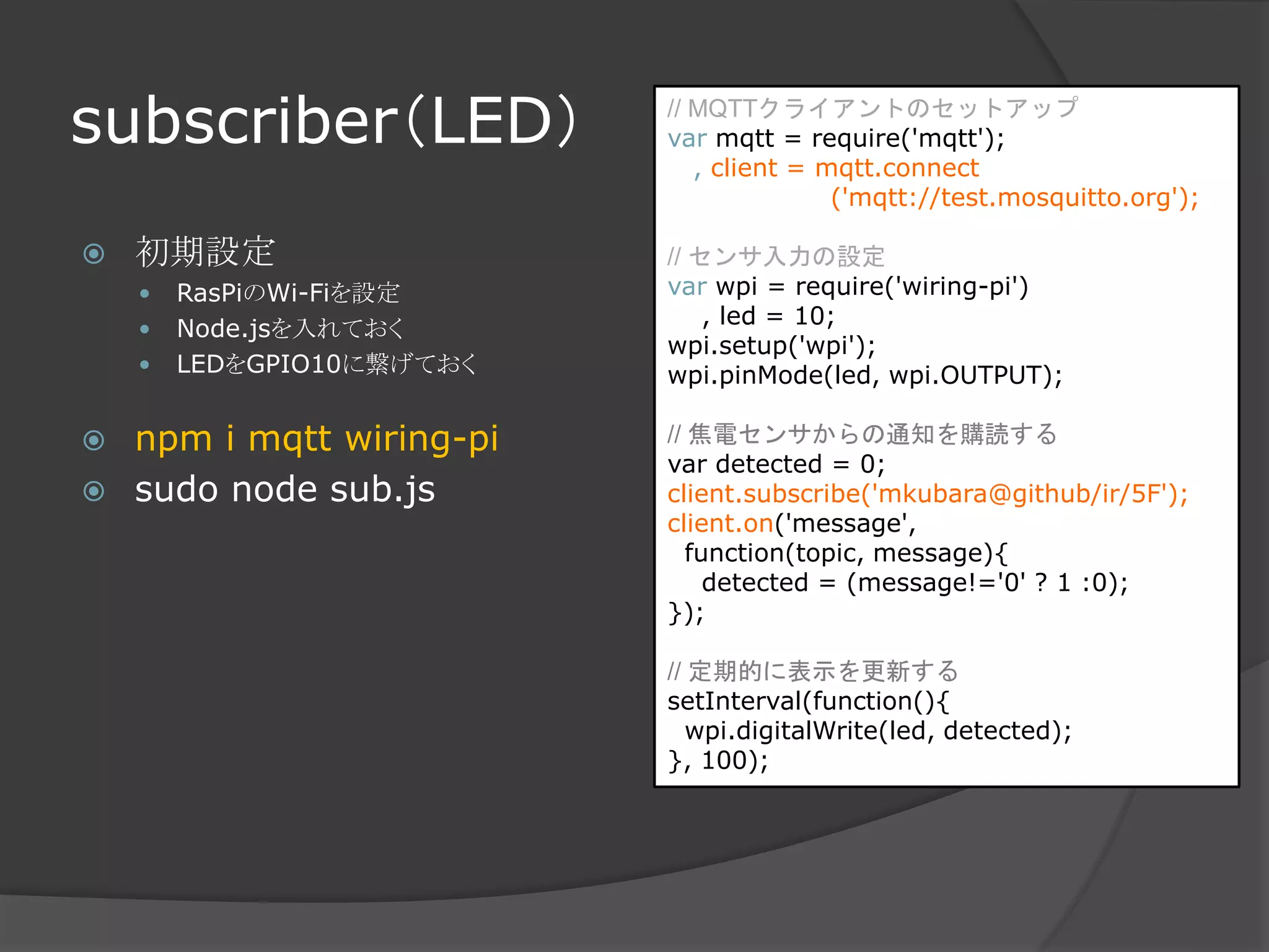 subscriber（LED）
 初期設定
 RasPiのWi-Fiを設定
 Node.jsを入れておく
 LEDをGPIO10に繋げておく
 npm i mqtt wiring-pi
 sudo node sub.js
// MQTTクライアントのセットアップ
var mqtt = require('mqtt');
, client = mqtt.connect
('mqtt://test.mosquitto.org');
// センサ入力の設定
var wpi = require('wiring-pi')
, led = 10;
wpi.setup('wpi');
wpi.pinMode(led, wpi.OUTPUT);
// 焦電センサからの通知を購読する
var detected = 0;
client.subscribe('mkubara@github/ir/5F');
client.on('message',
function(topic, message){
detected = (message!='0' ? 1 :0);
});
// 定期的に表示を更新する
setInterval(function(){
wpi.digitalWrite(led, detected);
}, 100);
 