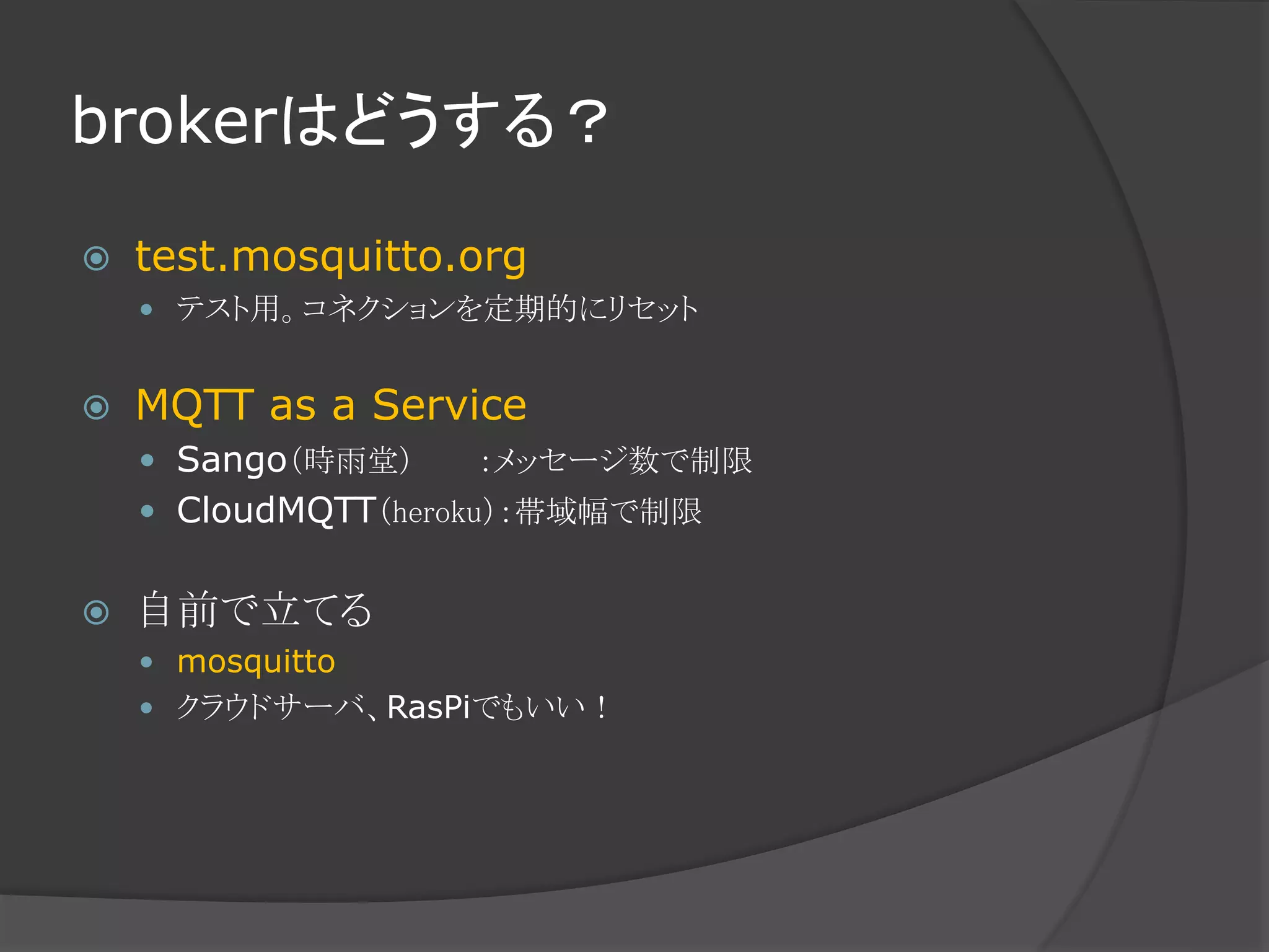brokerはどうする？
 test.mosquitto.org
 テスト用。コネクションを定期的にリセット
 MQTT as a Service
 Sango（時雨堂） ：メッセージ数で制限
 CloudMQTT（heroku）：帯域幅で制限
 自前で立てる
 mosquitto
 クラウドサーバ、RasPiでもいい！
 