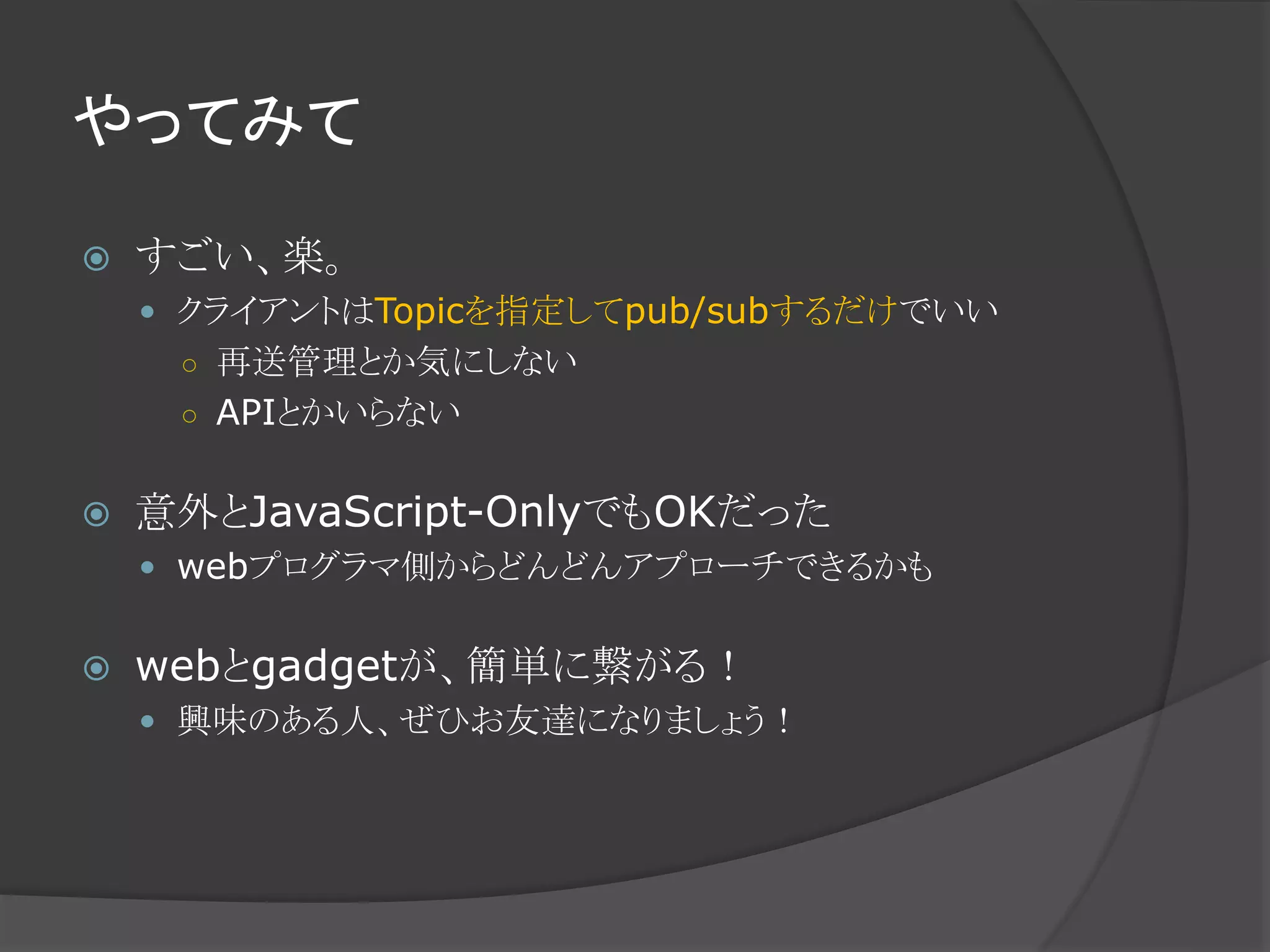 やってみて
 すごい、楽。
 クライアントはTopicを指定してpub/subするだけでいい
○ 再送管理とか気にしない
○ APIとかいらない
 意外とJavaScript-OnlyでもOKだった
 webプログラマ側からどんどんアプローチできるかも
 webとgadgetが、簡単に繋がる！
 興味のある人、ぜひお友達になりましょう！
 