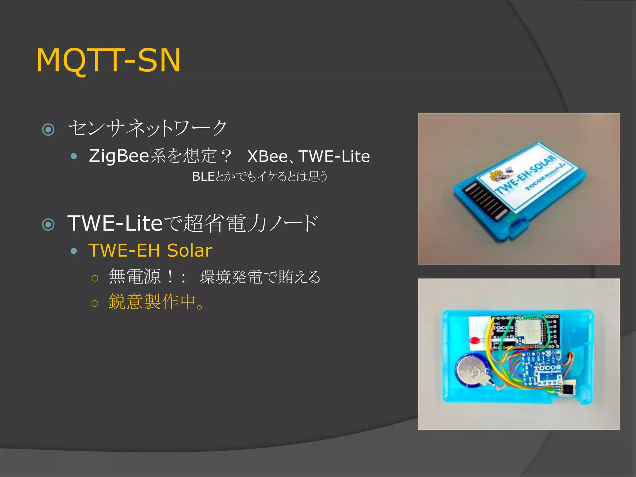 MQTT-SN
 センサネットワーク
 ZigBee系を想定？ XBee、TWE-Lite
BLEとかでもイケるとは思う
 TWE-Liteで超省電力ノード
 TWE-EH Solar
○ 無電源！： 環境発電で賄える
○ 鋭意製作中。
 