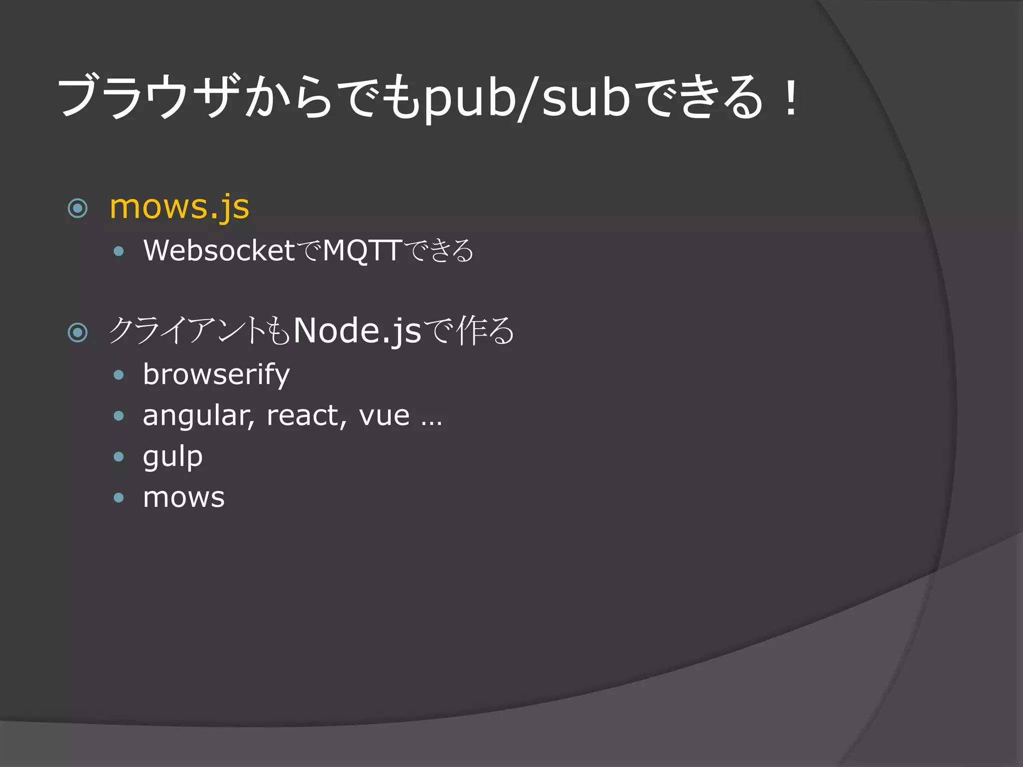 ブラウザからでもpub/subできる！
 mows.js
 WebsocketでMQTTできる
 クライアントもNode.jsで作る
 browserify
 angular, react, vue …
 gulp
 mows
 