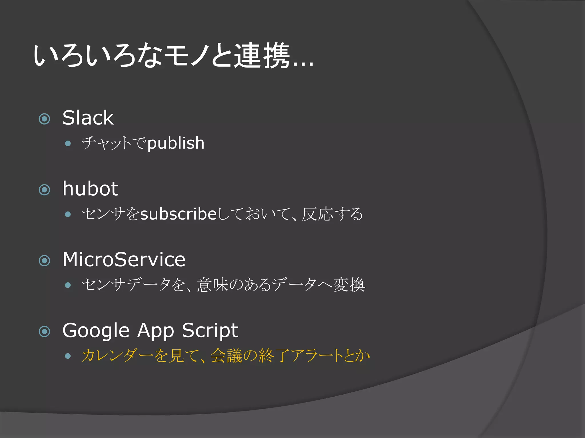 いろいろなモノと連携…
 Slack
 チャットでpublish
 hubot
 センサをsubscribeしておいて、反応する
 MicroService
 センサデータを、意味のあるデータへ変換
 Google App Script
 カレンダーを見て、会議の終了アラートとか
 