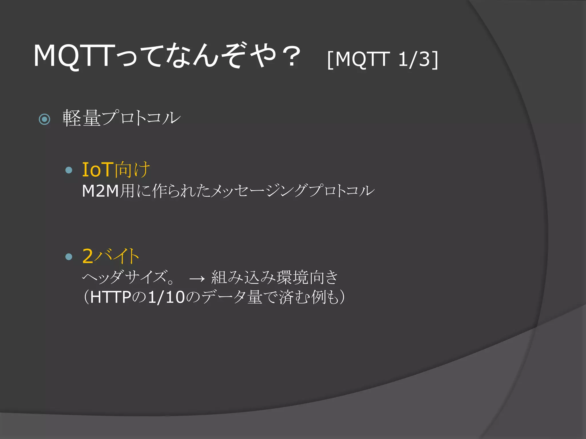 MQTTってなんぞや？ [MQTT 1/3]
 軽量プロトコル
 IoT向け
M2M用に作られたメッセージングプロトコル
 2バイト
ヘッダサイズ。 → 組み込み環境向き
（HTTPの1/10のデータ量で済む例も）
 