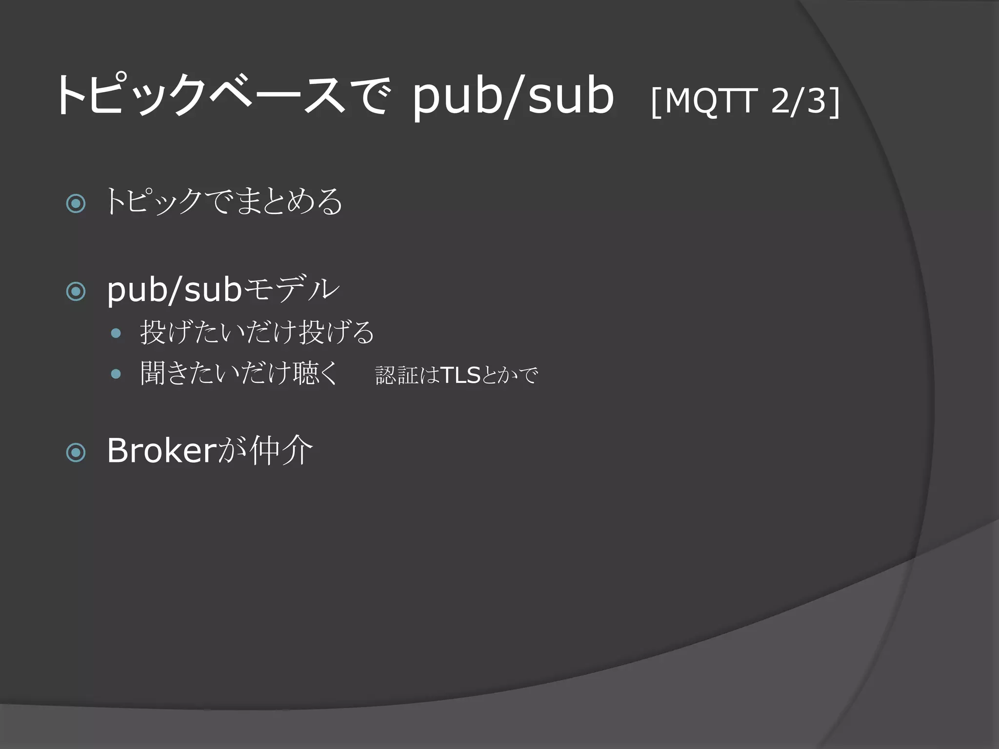 トピックベースで pub/sub [MQTT 2/3]
 トピックでまとめる
 pub/subモデル
 投げたいだけ投げる
 聞きたいだけ聴く 認証はTLSとかで
 Brokerが仲介
 