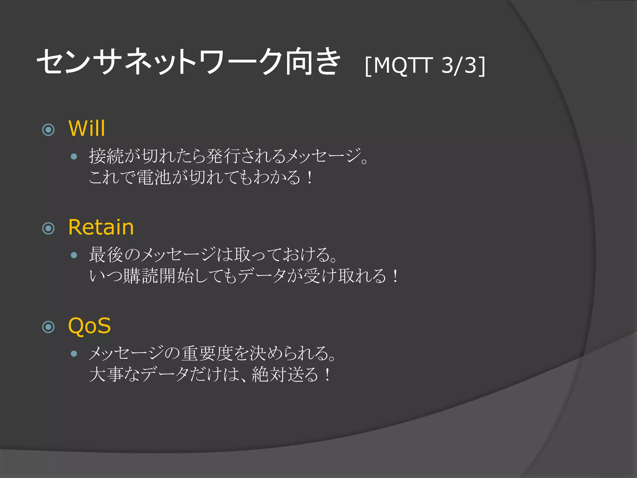 センサネットワーク向き [MQTT 3/3]
 Will
 接続が切れたら発行されるメッセージ。
これで電池が切れてもわかる！
 Retain
 最後のメッセージは取っておける。
いつ購読開始してもデータが受け取れる！
 QoS
 メッセージの重要度を決められる。
大事なデータだけは、絶対送る！
 