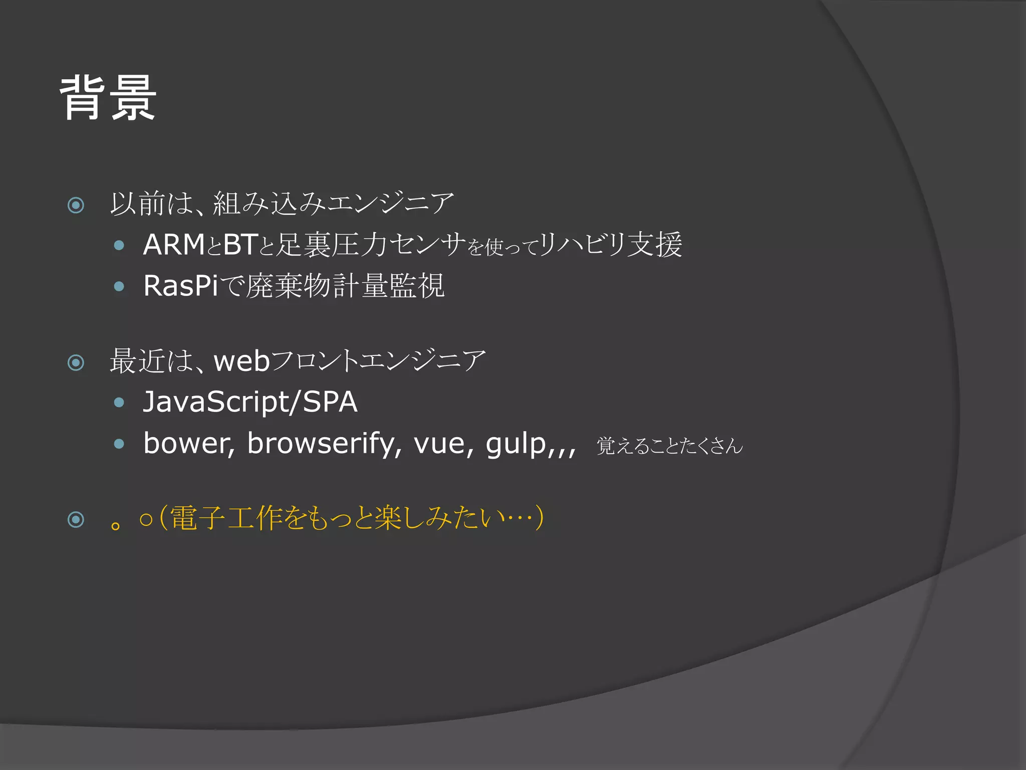 背景
 以前は、組み込みエンジニア
 ARMとBTと足裏圧力センサを使ってリハビリ支援
 RasPiで廃棄物計量監視
 最近は、webフロントエンジニア
 JavaScript/SPA
 bower, browserify, vue, gulp,,, 覚えることたくさん
 。○（電子工作をもっと楽しみたい…）
 
