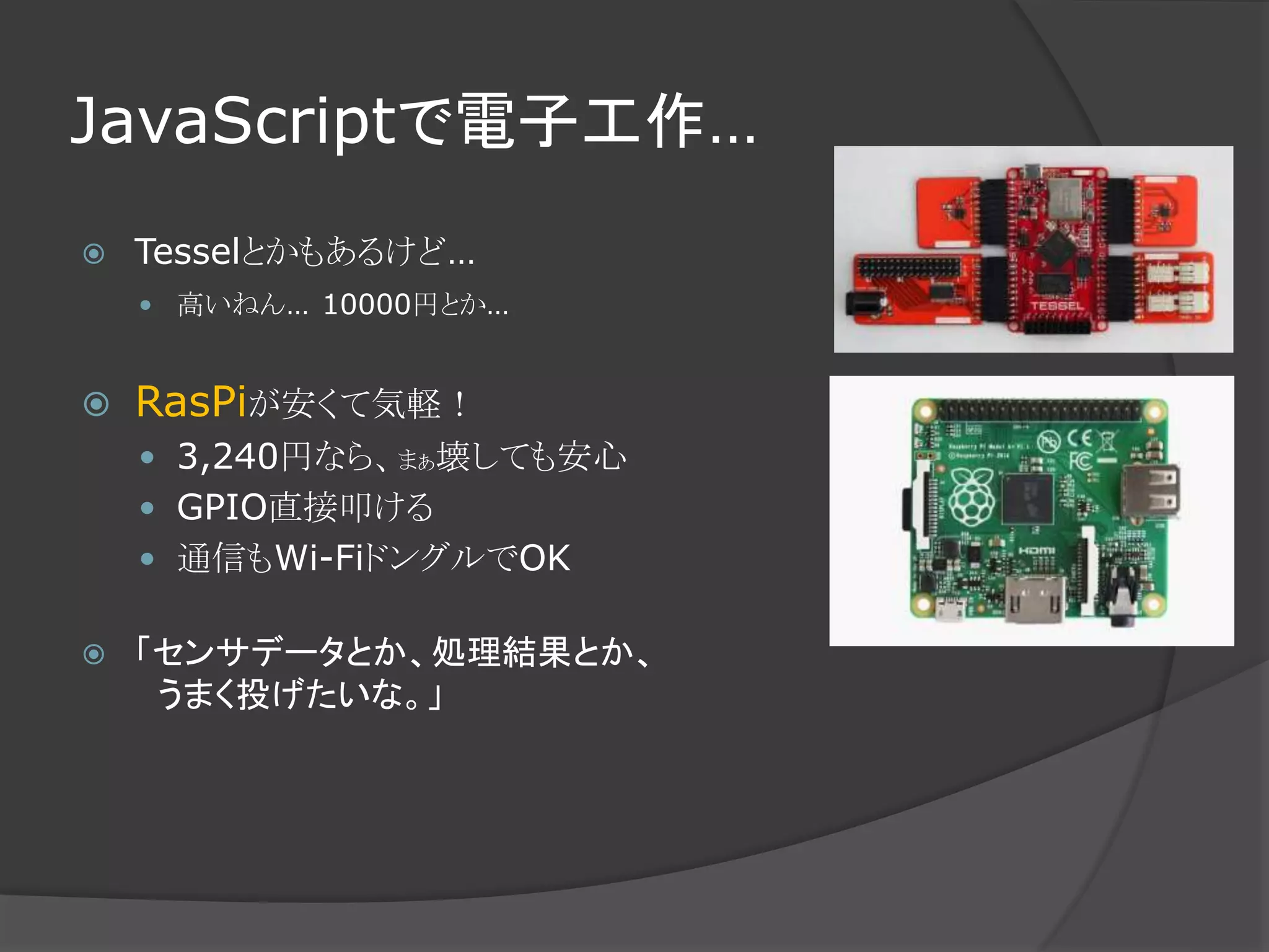 JavaScriptで電子工作…
 Tesselとかもあるけど…
 高いねん… 10000円とか…
 RasPiが安くて気軽！
 3,240円なら、まぁ壊しても安心
 GPIO直接叩ける
 通信もWi-FiドングルでOK
 「センサデータとか、処理結果とか、
うまく投げたいな。」
 