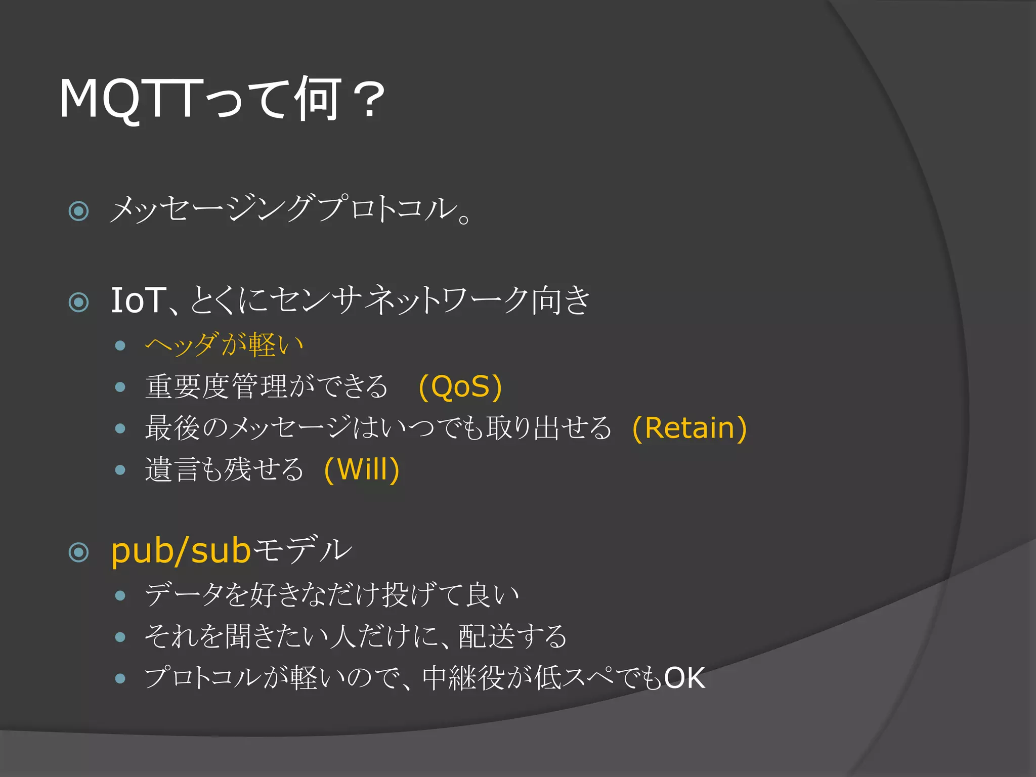 MQTTって何？
 メッセージングプロトコル。
 IoT、とくにセンサネットワーク向き
 ヘッダが軽い
 重要度管理ができる (QoS)
 最後のメッセージはいつでも取り出せる (Retain)
 遺言も残せる (Will)
 pub/subモデル
 データを好きなだけ投げて良い
 それを聞きたい人だけに、配送する
 プロトコルが軽いので、中継役が低スペでもOK
 