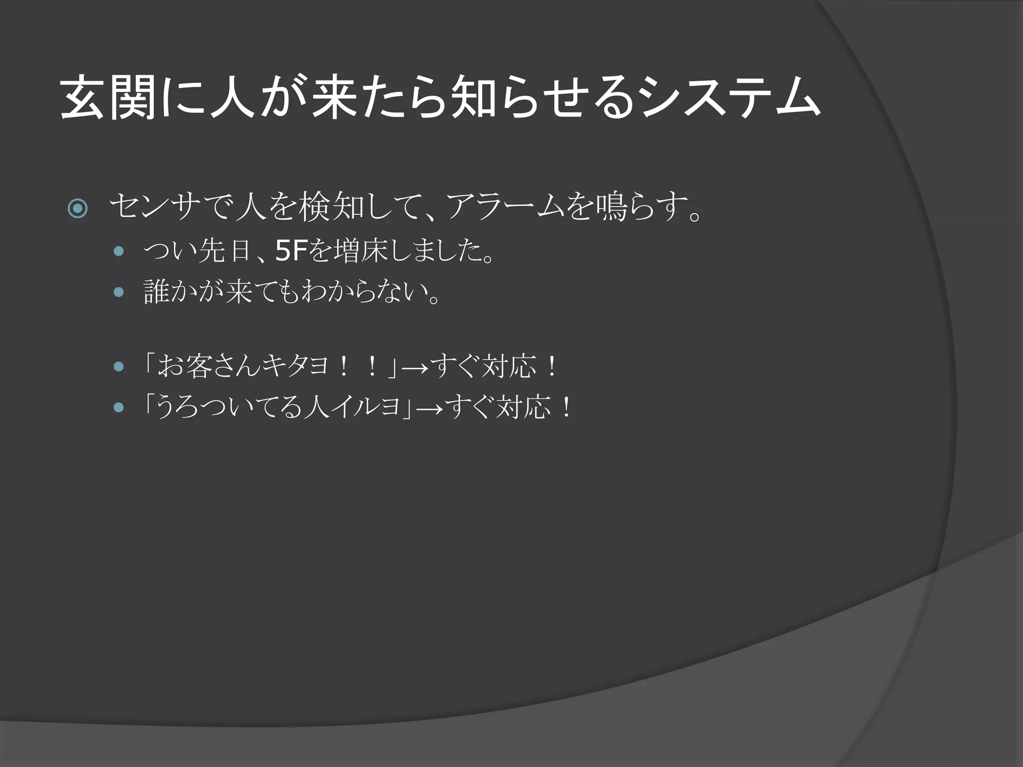 玄関に人が来たら知らせるシステム
 センサで人を検知して、アラームを鳴らす。
 つい先日、5Fを増床しました。
 誰かが来てもわからない。
 「お客さんキタヨ！！」→すぐ対応！
 「うろついてる人イルヨ」→すぐ対応！
 