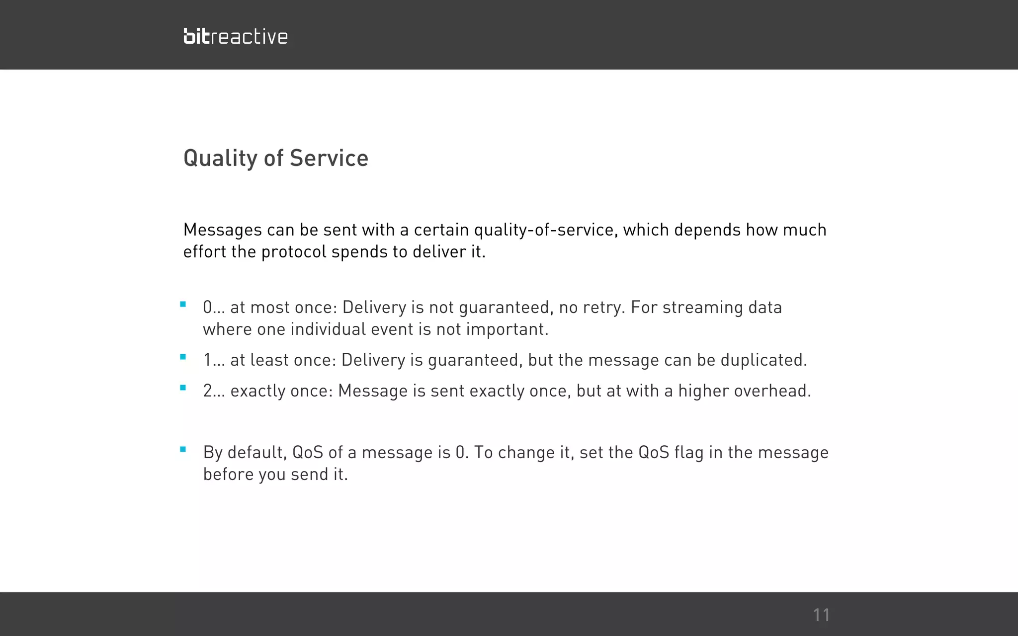 Quality of Service
■ 0… at most once: Delivery is not guaranteed, no retry. For streaming data
where one individual event is not important.
■ 1… at least once: Delivery is guaranteed, but the message can be duplicated.
■ 2… exactly once: Message is sent exactly once, but at with a higher overhead.
■ By default, QoS of a message is 0. To change it, set the QoS flag in the message
before you send it.
11
Messages can be sent with a certain quality-of-service, which depends how much
effort the protocol spends to deliver it.
 