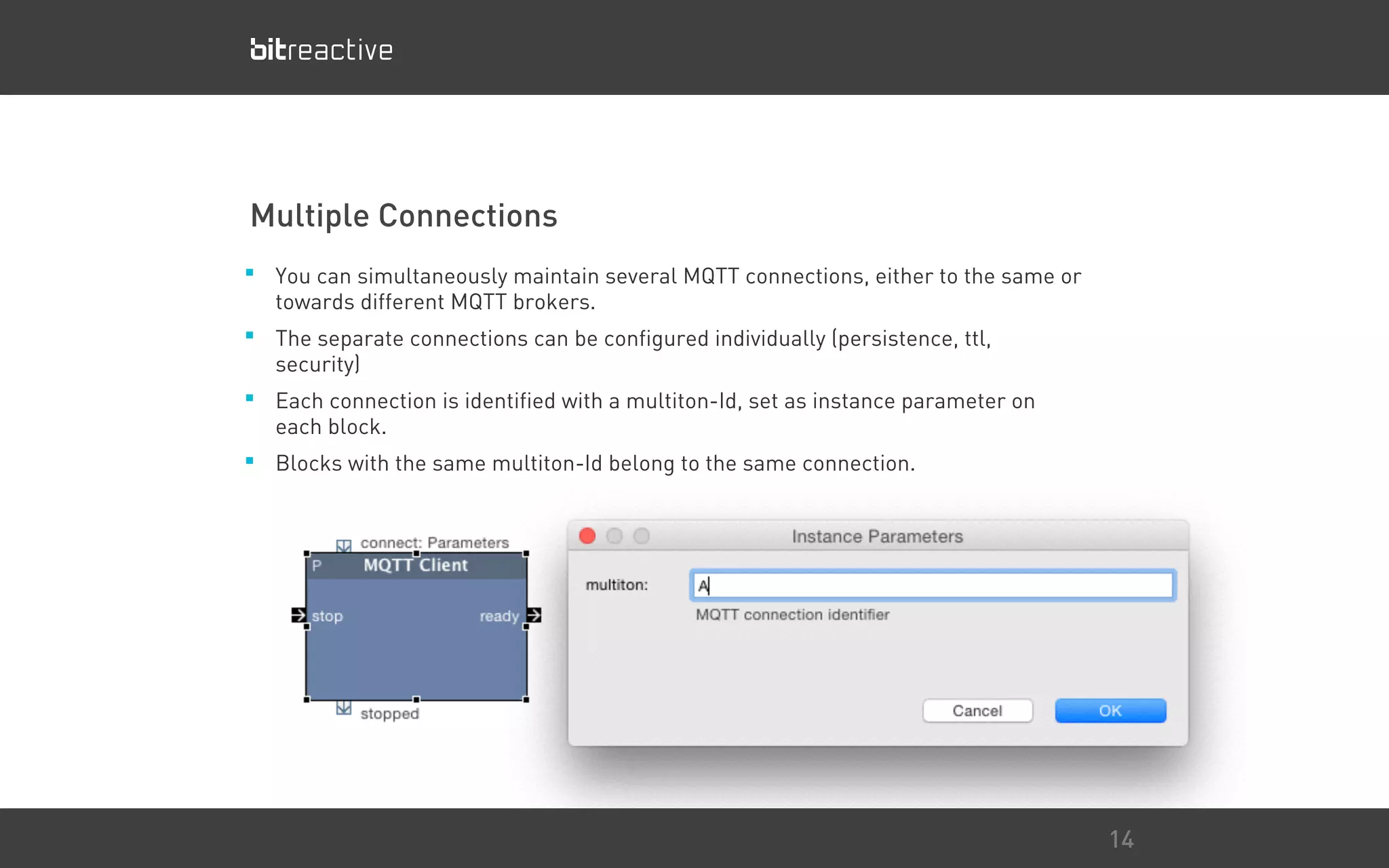 Multiple Connections
■ You can simultaneously maintain several MQTT connections, either to the same or
towards different MQTT brokers.
■ The separate connections can be configured individually (persistence, ttl,
security)
■ Each connection is identified with a multiton-Id, set as instance parameter on
each block.
■ Blocks with the same multiton-Id belong to the same connection.
14
 