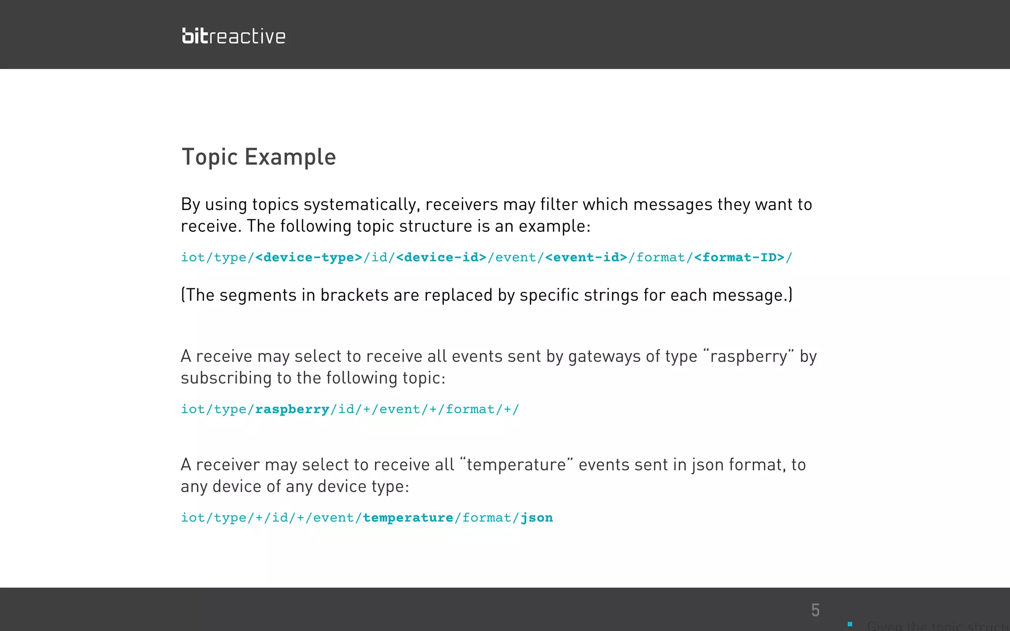 Topic Example
■
5
By using topics systematically, receivers may filter which messages they want to
receive. The following topic structure is an example:
iot/type/<device-type>/id/<device-id>/event/<event-id>/format/<format-ID>/
(The segments in brackets are replaced by specific strings for each message.)
A receive may select to receive all events sent by gateways of type “raspberry” by
subscribing to the following topic:
iot/type/raspberry/id/+/event/+/format/+/
A receiver may select to receive all “temperature” events sent in json format, to
any device of any device type:
iot/type/+/id/+/event/temperature/format/json
 