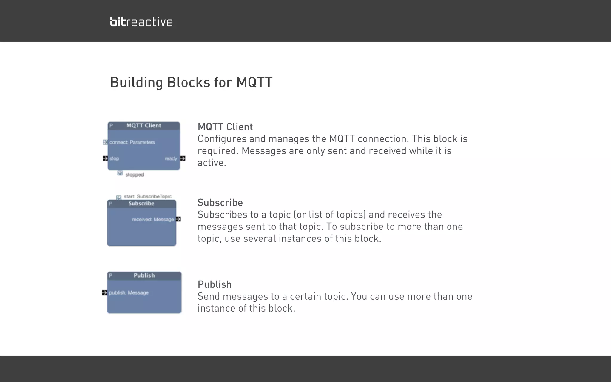 MQTT Client
Configures and manages the MQTT connection. This block is
required. Messages are only sent and received while it is
active.
Building Blocks for MQTT
Subscribe
Subscribes to a topic (or list of topics) and receives the
messages sent to that topic. To subscribe to more than one
topic, use several instances of this block.
Publish
Send messages to a certain topic. You can use more than one
instance of this block.
 