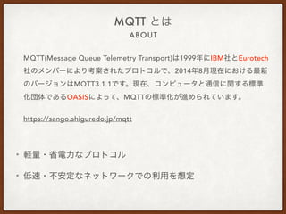 ABOUT
MQTT とは
MQTT(Message Queue Telemetry Transport)は1999年にIBM社と
Eurotech社のメンバーにより考案されたプロトコルで、2014年8⽉現在
における最新のバージョンはMQTT...
