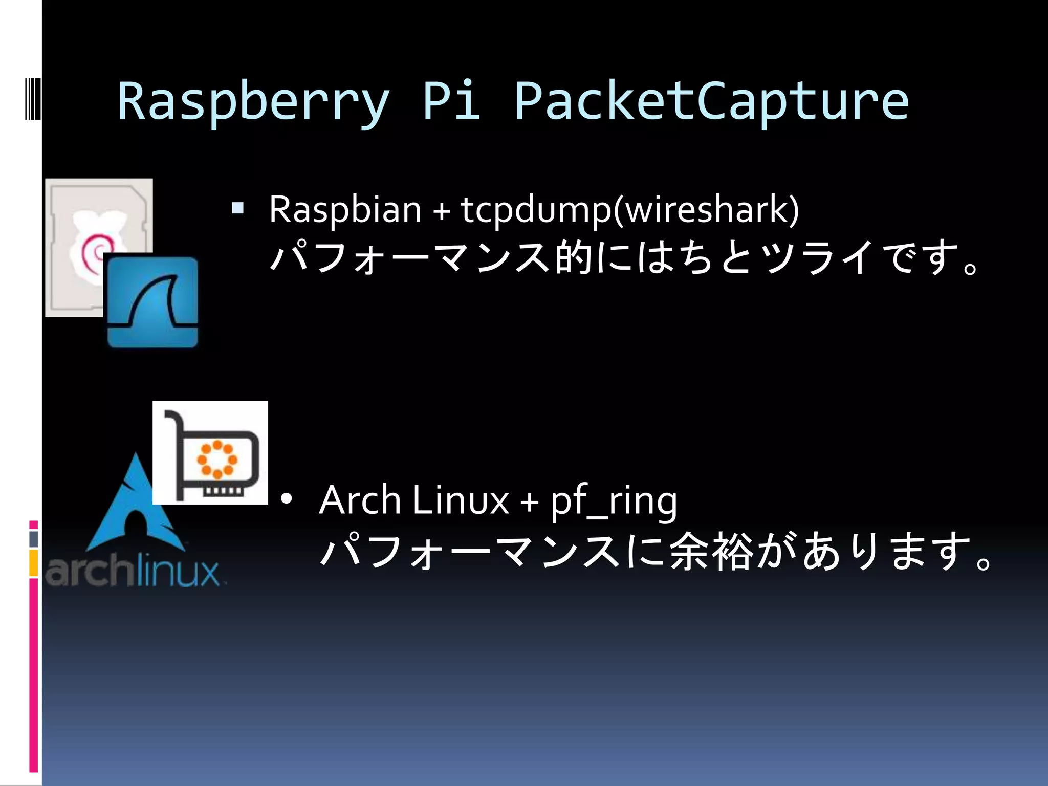 Raspberry Pi PacketCapture
 Raspbian + tcpdump(wireshark)
パフォーマンス的にはちとツライです。
• Arch Linux + pf_ring
パフォーマンスに余裕があります。
 
