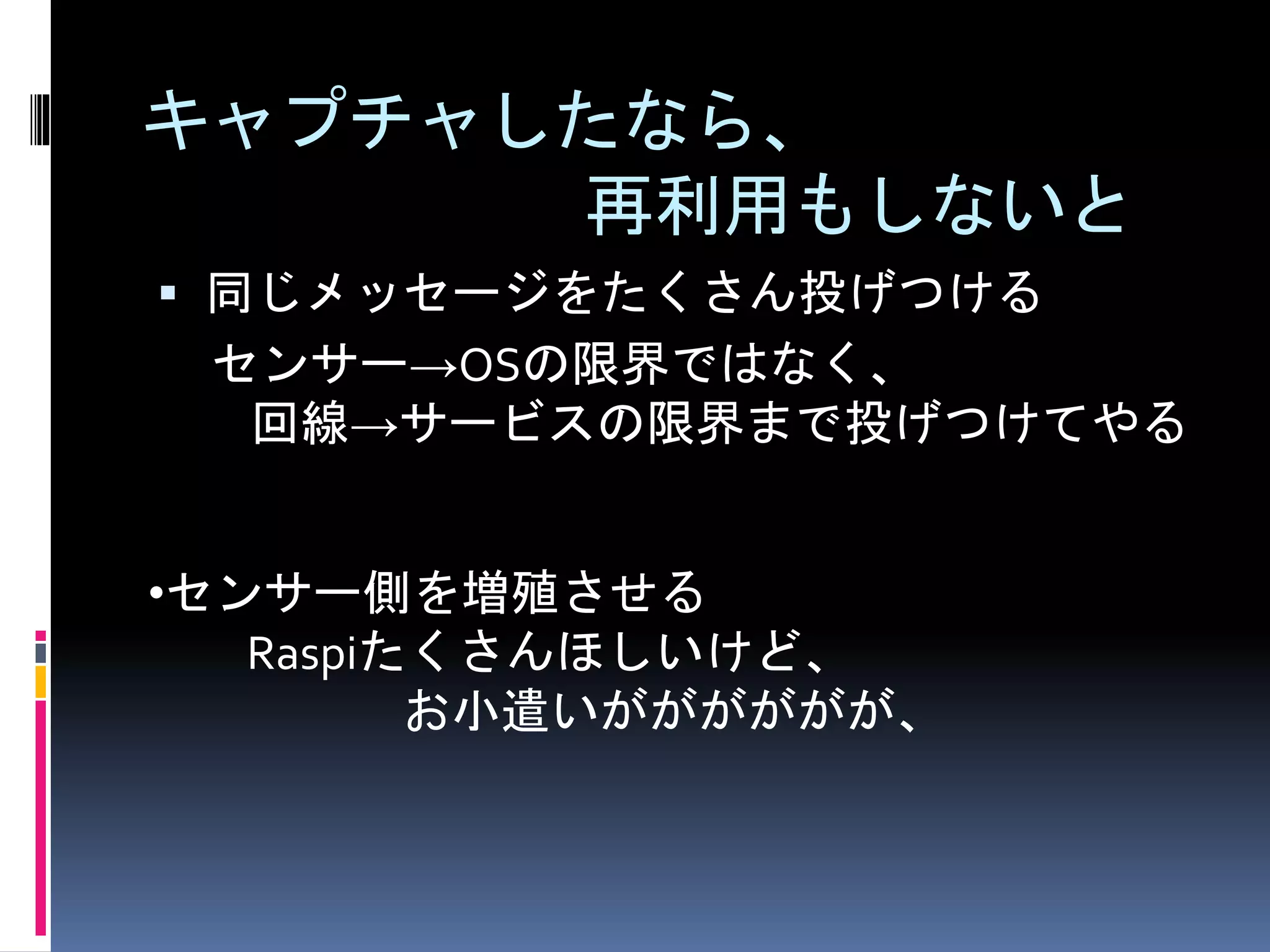 キャプチャしたなら、
再利用もしないと
 同じメッセージをたくさん投げつける
センサー→OSの限界ではなく、
回線→サービスの限界まで投げつけてやる
•センサー側を増殖させる
Raspiたくさんほしいけど、
お小遣いがががががが、
 