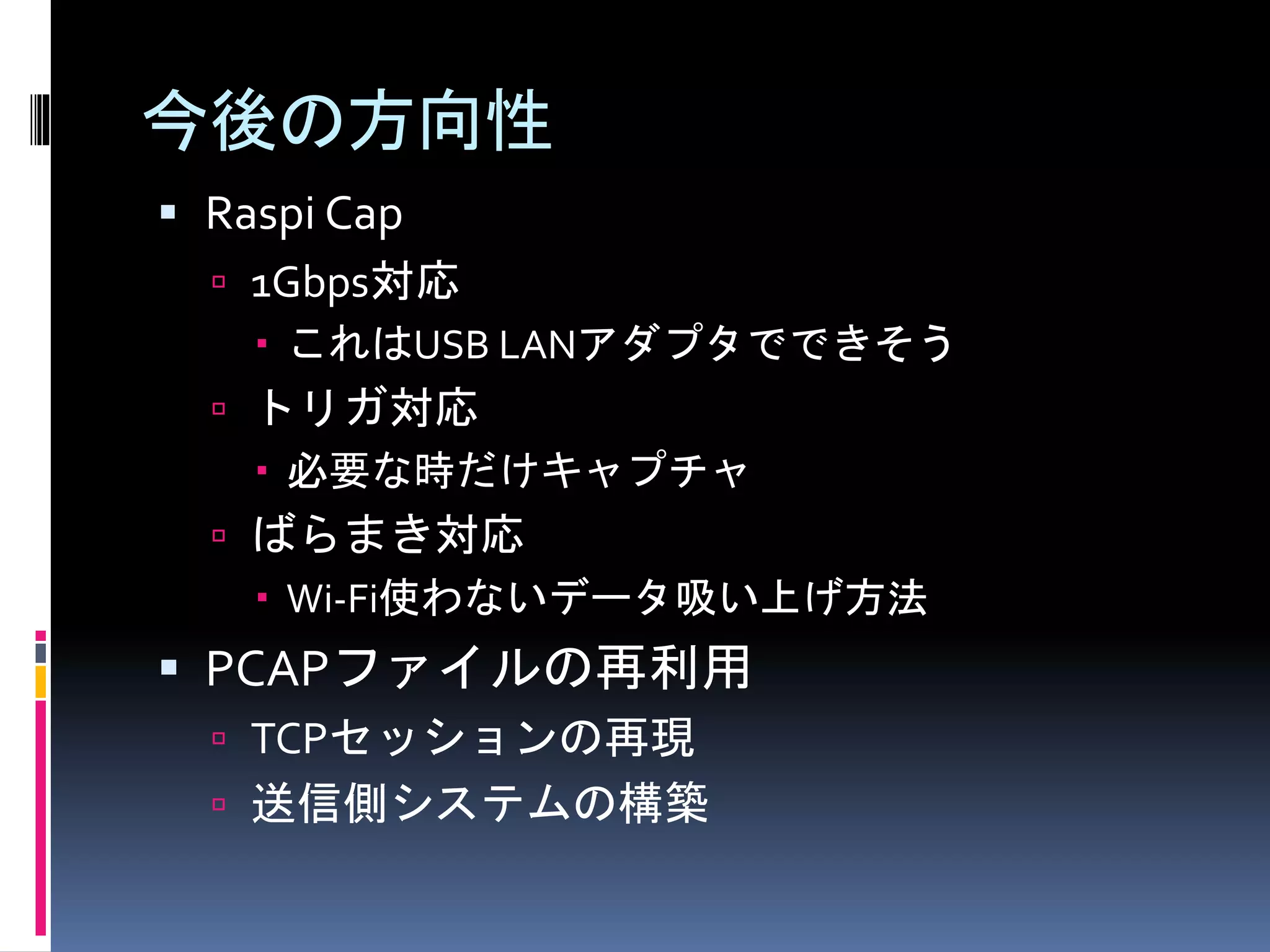 今後の方向性
 Raspi Cap
 1Gbps対応
 これはUSB LANアダプタでできそう
 トリガ対応
 必要な時だけキャプチャ
 ばらまき対応
 Wi-Fi使わないデータ吸い上げ方法
 PCAPファイルの再利用
 TCPセッションの再現
 送信側システムの構築
 