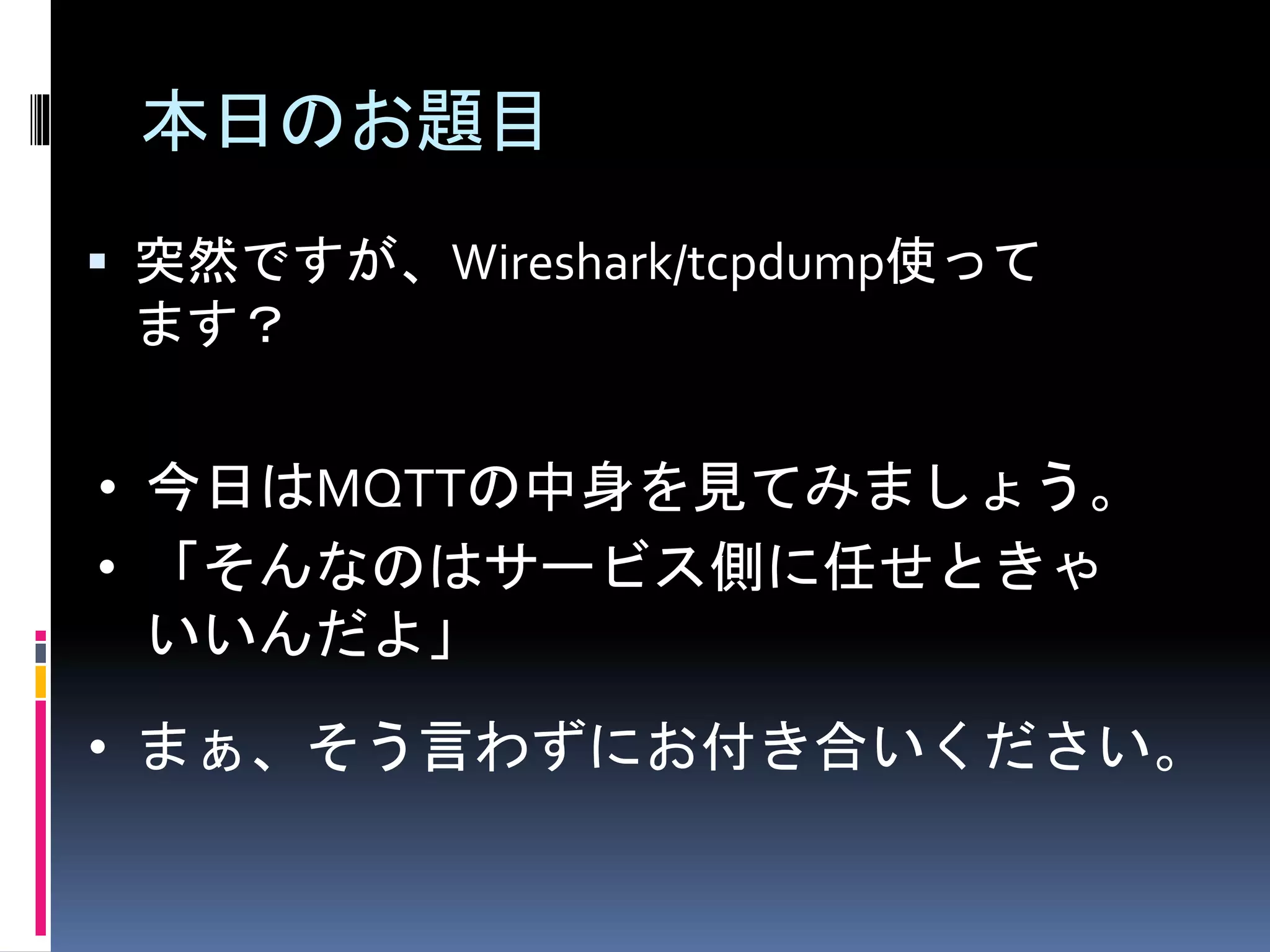 本日のお題目
 突然ですが、Wireshark/tcpdump使って
ます？
• 今日はMQTTの中身を見てみましょう。
• 「そんなのはサービス側に任せときゃ
いいんだよ」
• まぁ、そう言わずにお付き合いください。
 