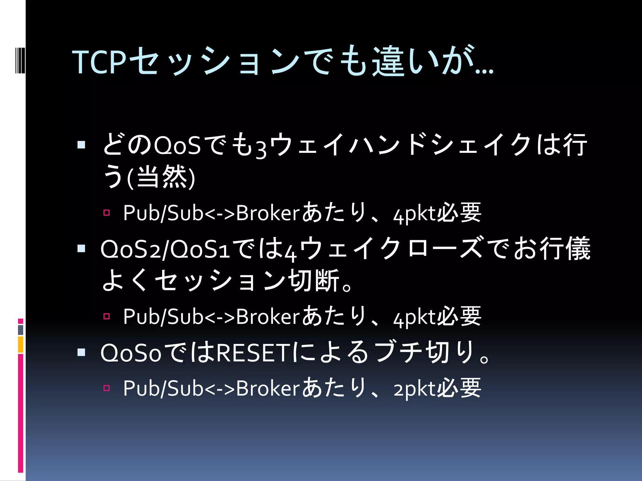 TCPセッションでも違いが…
 どのQoSでも3ウェイハンドシェイクは行
う(当然)
 Pub/Sub<->Brokerあたり、4pkt必要
 QoS2/QoS1では4ウェイクローズでお行儀
よくセッション切断。
 Pub/Sub<->Brokerあたり、4pkt必要
 QoS0ではRESETによるブチ切り。
 Pub/Sub<->Brokerあたり、2pkt必要
 