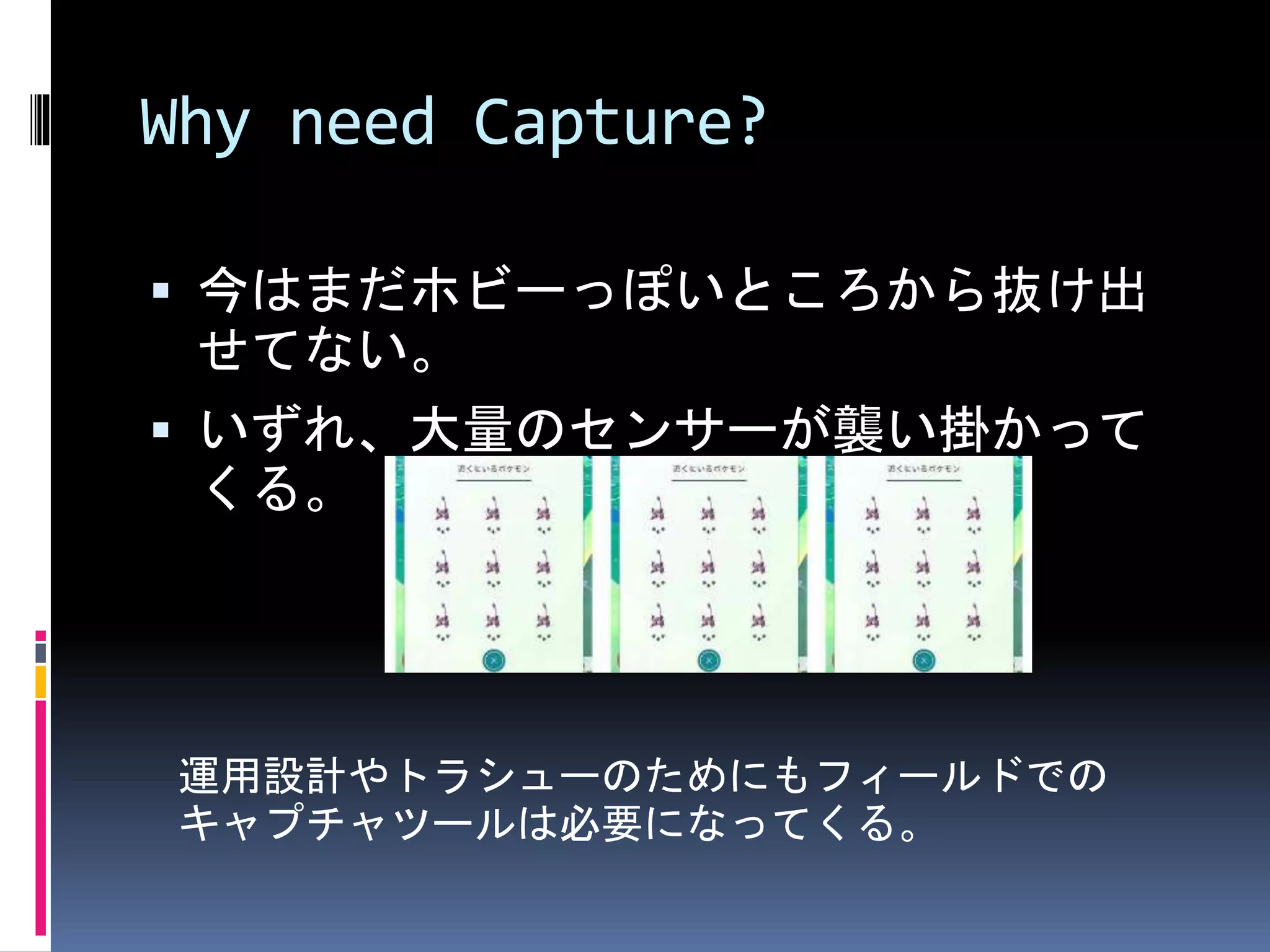 Why need Capture?
 今はまだホビーっぽいところから抜け出
せてない。
 いずれ、大量のセンサーが襲い掛かって
くる。
運用設計やトラシューのためにもフィールドでの
キャプチャツールは必要になってくる。
 
