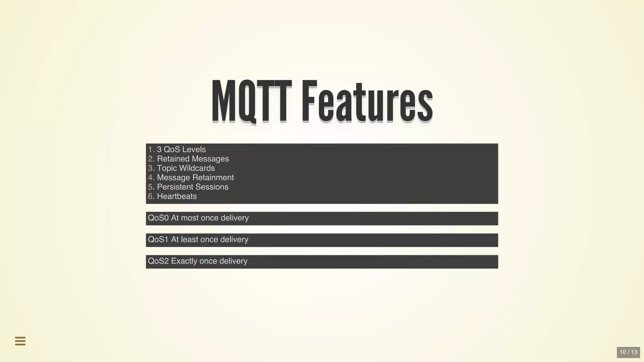 MQTT	FeaturesMQTT	FeaturesMQTT	FeaturesMQTT	FeaturesMQTT	FeaturesMQTT	Features
MQTT	Features
MQTT	Features
MQTT	Features
MQTT	Features
MQTT	Features
MQTT	Features
MQTT	Features
MQTT	Features
MQTT	FeaturesMQTT	Features
1. 3 QoS Levels
2. Retained Messages
3. Topic Wildcards
4. Message Retainment
5. Persistent Sessions
6. Heartbeats
QoS0 At most once delivery
QoS1 At least once delivery
QoS2 Exactly once delivery

10 / 13
 