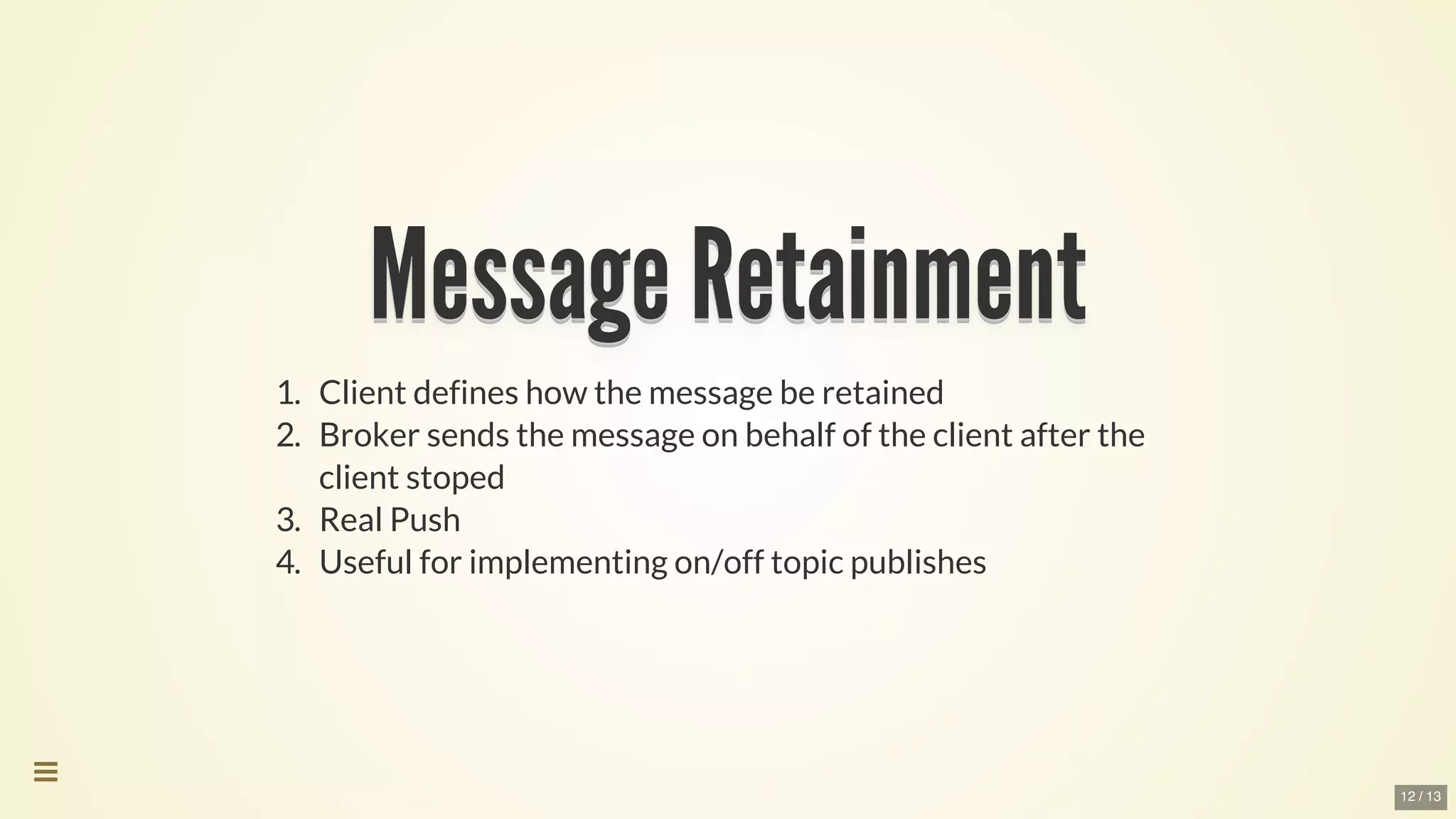 Message	RetainmentMessage	RetainmentMessage	RetainmentMessage	RetainmentMessage	RetainmentMessage	Retainment
Message	Retainment
Message	Retainment
Message	Retainment
Message	Retainment
Message	Retainment
Message	Retainment
Message	Retainment
Message	Retainment
Message	RetainmentMessage	Retainment
1.	 Client	defines	how	the	message	be	retained
2.	 Broker	sends	the	message	on	behalf	of	the	client	after	the
client	stoped
3.	 Real	Push
4.	 Useful	for	implementing	on/off	topic	publishes

12 / 13
 