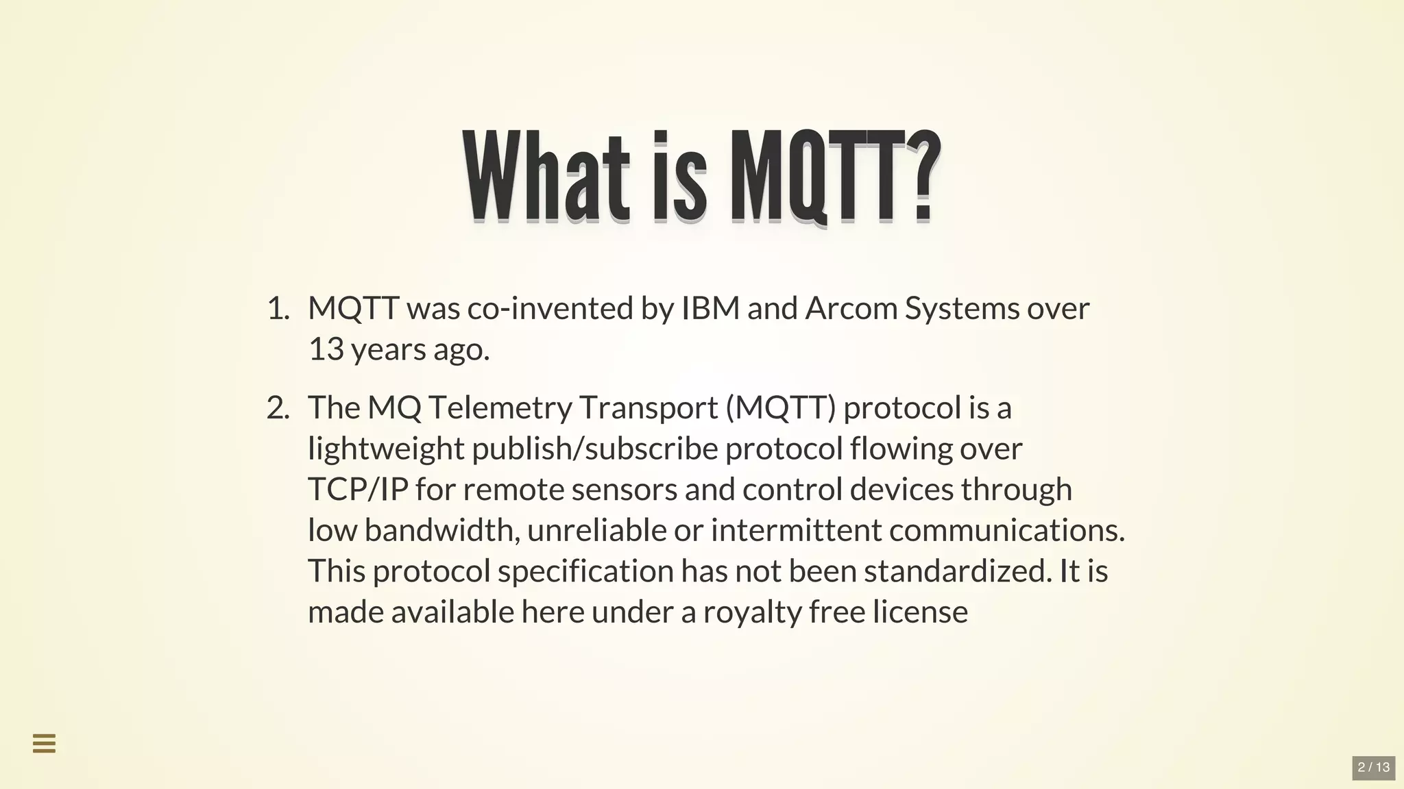 What	is	MQTT?What	is	MQTT?What	is	MQTT?What	is	MQTT?What	is	MQTT?What	is	MQTT?
What	is	MQTT?
What	is	MQTT?
What	is	MQTT?
What	is	MQTT?
What	is	MQTT?
What	is	MQTT?
What	is	MQTT?
What	is	MQTT?
What	is	MQTT?What	is	MQTT?
1.	 MQTT	was	co-invented	by	IBM	and	Arcom	Systems	over
13	years	ago.
2.	 The	MQ	Telemetry	Transport	(MQTT)	protocol	is	a
lightweight	publish/subscribe	protocol	flowing	over
TCP/IP	for	remote	sensors	and	control	devices	through
low	bandwidth,	unreliable	or	intermittent	communications.
This	protocol	specification	has	not	been	standardized.	It	is
made	available	here	under	a	royalty	free	license

2 / 13
 