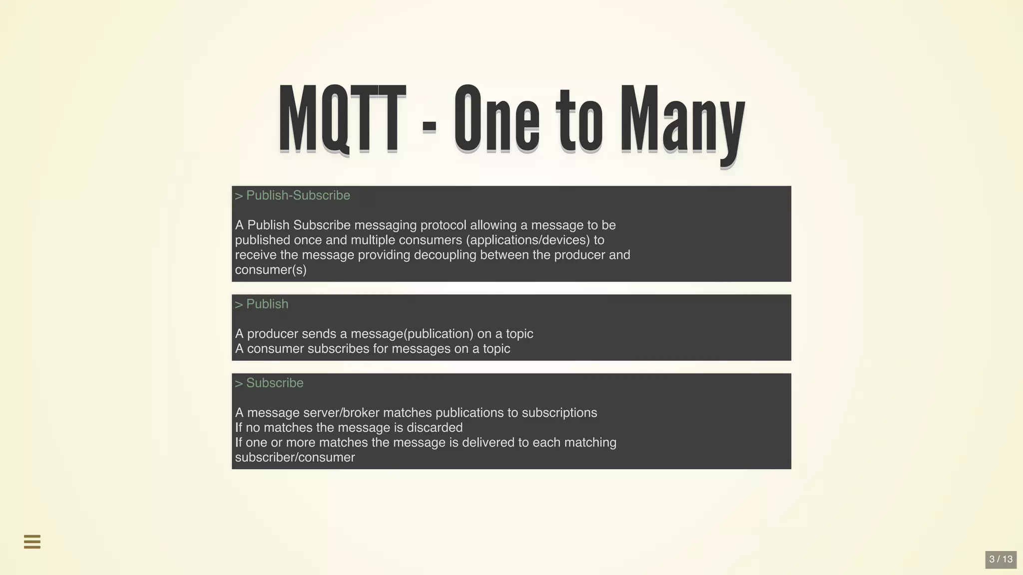 MQTT	-	One	to	ManyMQTT	-	One	to	ManyMQTT	-	One	to	ManyMQTT	-	One	to	ManyMQTT	-	One	to	ManyMQTT	-	One	to	Many
MQTT	-	One	to	Many
MQTT	-	One	to	Many
MQTT	-	One	to	Many
MQTT	-	One	to	Many
MQTT	-	One	to	Many
MQTT	-	One	to	Many
MQTT	-	One	to	Many
MQTT	-	One	to	Many
MQTT	-	One	to	ManyMQTT	-	One	to	Many
> Publish-Subscribe
A Publish Subscribe messaging protocol allowing a message to be
published once and multiple consumers (applications/devices) to
receive the message providing decoupling between the producer and
consumer(s)
> Publish
A producer sends a message(publication) on a topic
A consumer subscribes for messages on a topic
> Subscribe
A message server/broker matches publications to subscriptions
If no matches the message is discarded
If one or more matches the message is delivered to each matching
subscriber/consumer

3 / 13
 