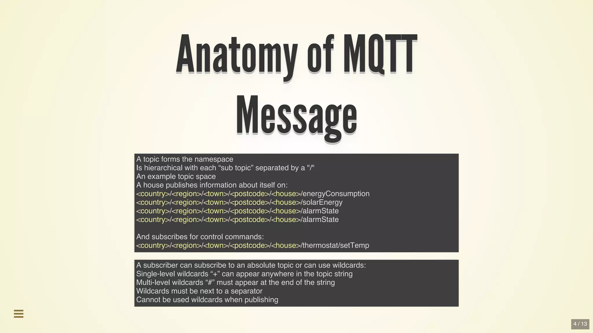 Anatomy	of	MQTTAnatomy	of	MQTTAnatomy	of	MQTTAnatomy	of	MQTTAnatomy	of	MQTTAnatomy	of	MQTT
Anatomy	of	MQTT
Anatomy	of	MQTT
Anatomy	of	MQTT
Anatomy	of	MQTT
Anatomy	of	MQTT
Anatomy	of	MQTT
Anatomy	of	MQTT
Anatomy	of	MQTT
Anatomy	of	MQTTAnatomy	of	MQTT
MessageMessageMessageMessageMessageMessage
Message
Message
Message
Message
Message
Message
Message
Message
MessageMessage
A topic forms the namespace
Is hierarchical with each “sub topic” separated by a "/"
An example topic space
A house publishes information about itself on:
<country>/<region>/<town>/<postcode>/<house>/energyConsumption
<country>/<region>/<town>/<postcode>/<house>/solarEnergy
<country>/<region>/<town>/<postcode>/<house>/alarmState
<country>/<region>/<town>/<postcode>/<house>/alarmState
And subscribes for control commands:
<country>/<region>/<town>/<postcode>/<house>/thermostat/setTemp
A subscriber can subscribe to an absolute topic or can use wildcards:
Single-level wildcards “+” can appear anywhere in the topic string
Multi-level wildcards “#” must appear at the end of the string
Wildcards must be next to a separator
Cannot be used wildcards when publishing

4 / 13
 