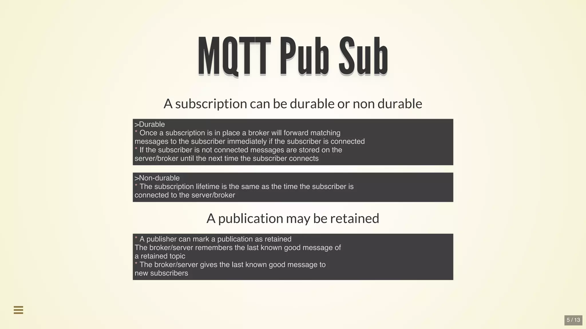 MQTT	Pub	SubMQTT	Pub	SubMQTT	Pub	SubMQTT	Pub	SubMQTT	Pub	SubMQTT	Pub	Sub
MQTT	Pub	Sub
MQTT	Pub	Sub
MQTT	Pub	Sub
MQTT	Pub	Sub
MQTT	Pub	Sub
MQTT	Pub	Sub
MQTT	Pub	Sub
MQTT	Pub	Sub
MQTT	Pub	SubMQTT	Pub	Sub
A	subscription	can	be	durable	or	non	durable
A	publication	may	be	retained
>Durable
* Once a subscription is in place a broker will forward matching
messages to the subscriber immediately if the subscriber is connected
* If the subscriber is not connected messages are stored on the
server/broker until the next time the subscriber connects
>Non-durable
* The subscription lifetime is the same as the time the subscriber is
connected to the server/broker
* A publisher can mark a publication as retained
The broker/server remembers the last known good message of
a retained topic
* The broker/server gives the last known good message to
new subscribers

5 / 13
 