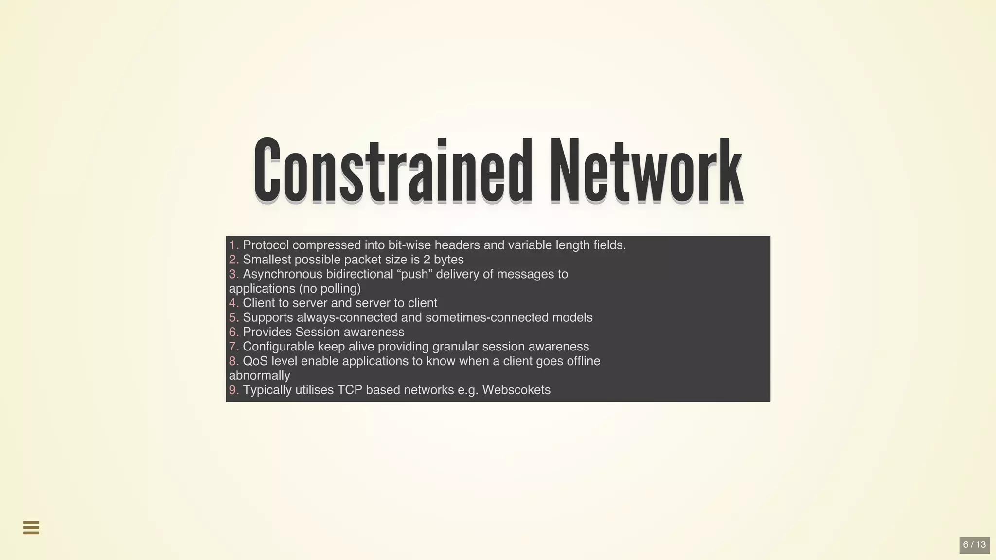 Constrained	NetworkConstrained	NetworkConstrained	NetworkConstrained	NetworkConstrained	NetworkConstrained	Network
Constrained	Network
Constrained	Network
Constrained	Network
Constrained	Network
Constrained	Network
Constrained	Network
Constrained	Network
Constrained	Network
Constrained	NetworkConstrained	Network
1. Protocol compressed into bit-wise headers and variable length fields.
2. Smallest possible packet size is 2 bytes
3. Asynchronous bidirectional “push” delivery of messages to
applications (no polling)
4. Client to server and server to client
5. Supports always-connected and sometimes-connected models
6. Provides Session awareness
7. Configurable keep alive providing granular session awareness
8. QoS level enable applications to know when a client goes offline
abnormally
9. Typically utilises TCP based networks e.g. Webscokets

6 / 13
 
