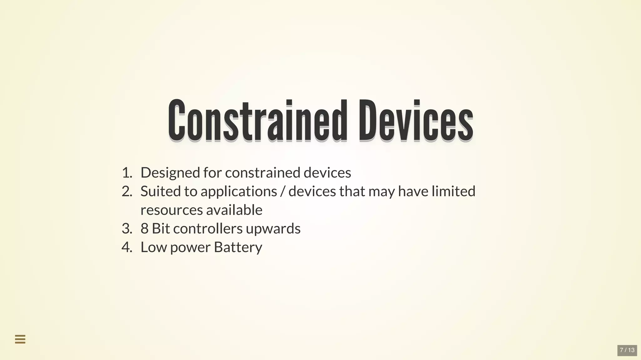 Constrained	DevicesConstrained	DevicesConstrained	DevicesConstrained	DevicesConstrained	DevicesConstrained	Devices
Constrained	Devices
Constrained	Devices
Constrained	Devices
Constrained	Devices
Constrained	Devices
Constrained	Devices
Constrained	Devices
Constrained	Devices
Constrained	DevicesConstrained	Devices
1.	 Designed	for	constrained	devices
2.	 Suited	to	applications	/	devices	that	may	have	limited
resources	available
3.	 8	Bit	controllers	upwards
4.	 Low	power	Battery

7 / 13
 
