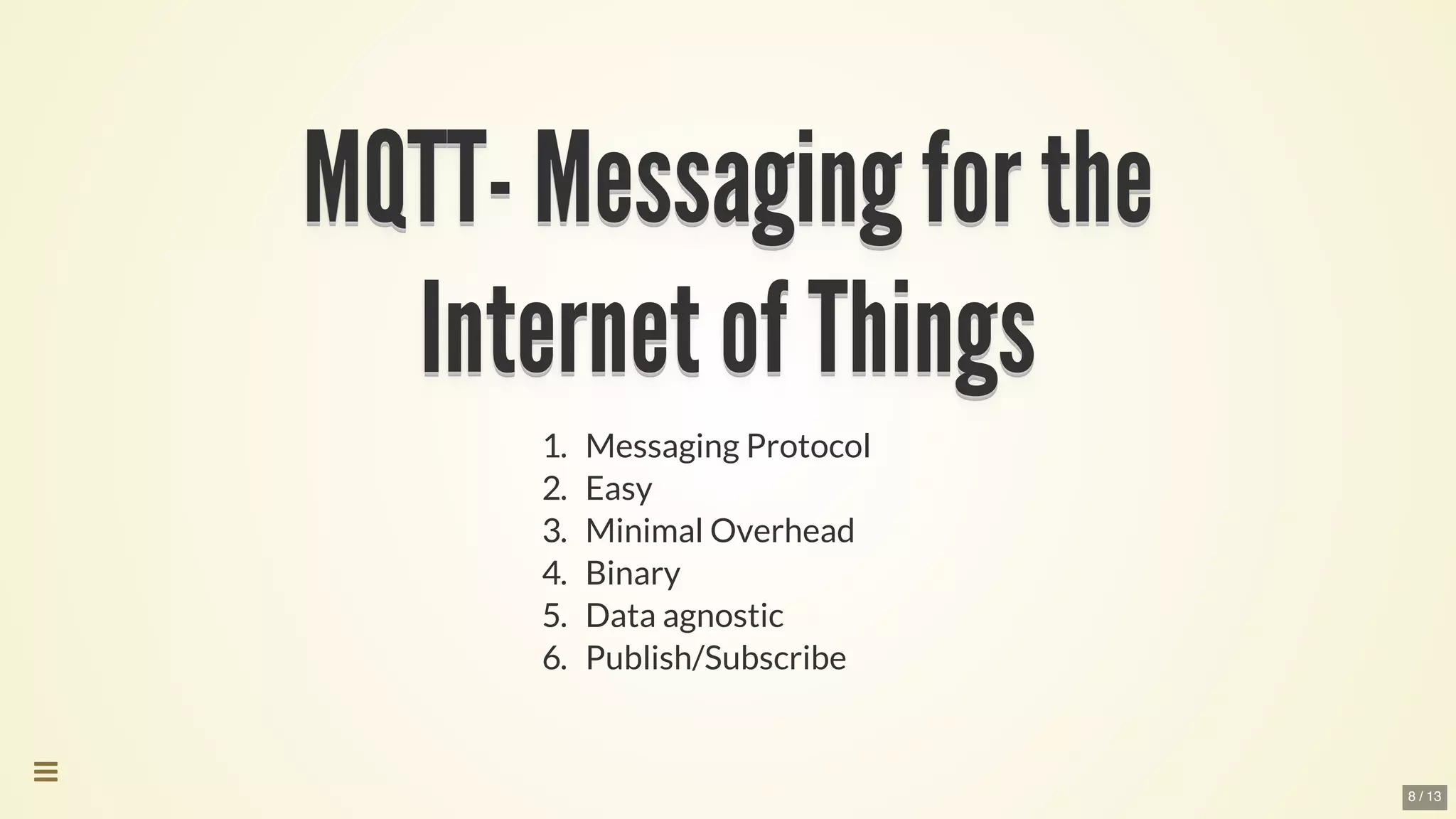 MQTT-	Messaging	for	theMQTT-	Messaging	for	theMQTT-	Messaging	for	theMQTT-	Messaging	for	theMQTT-	Messaging	for	theMQTT-	Messaging	for	the
MQTT-	Messaging	for	the
MQTT-	Messaging	for	the
MQTT-	Messaging	for	the
MQTT-	Messaging	for	the
MQTT-	Messaging	for	the
MQTT-	Messaging	for	the
MQTT-	Messaging	for	the
MQTT-	Messaging	for	the
MQTT-	Messaging	for	theMQTT-	Messaging	for	the
Internet	of	ThingsInternet	of	ThingsInternet	of	ThingsInternet	of	ThingsInternet	of	ThingsInternet	of	Things
Internet	of	Things
Internet	of	Things
Internet	of	Things
Internet	of	Things
Internet	of	Things
Internet	of	Things
Internet	of	Things
Internet	of	Things
Internet	of	ThingsInternet	of	Things
1.	 Messaging	Protocol
2.	 Easy
3.	 Minimal	Overhead
4.	 Binary
5.	 Data	agnostic
6.	 Publish/Subscribe

8 / 13
 