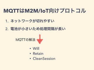 MQTTはM2M/IoT向けプロトコル 
1. ネットワークが切れやすい 
2. 電池が小さいため処理間隔が長い 
MQTTの解法 
• Will 
• Retain 
• CleanSession 
 