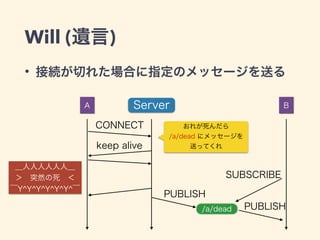 Will (遺言) 
• 接続が切れた場合に指定のメッセージを送る 
＿人人人人人人＿ 
＞　突然の死　＜ 
‾Y^Y^Y^Y^Y^Y^‾ 
A Server B 
CONNECT おれが死んだら 
keep alive 
a/dead にメッセージを 
送ってくれ 
PUBLISH 
SUBSCRIBE 
a/dead 
PUBLISH 
 