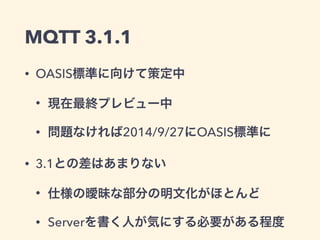 MQTTの歴史 
IBMと 
Eurotechが開発 
1999 
ロイヤリティ 
フリー 
OASISに 
寄贈 
(3.1) 
OASIS 
標準に 
(3.1.1) 
2010 2013 2014 
OASIS: 国際的な標準化団体。 
　AMQP、OpenDocumentなどの仕様を策定 
 