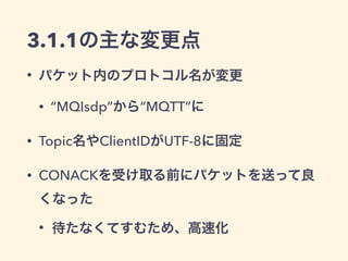 MQTT 3.1.1 
• OASIS標準に向けて策定中 
• 現在最終プレビュー中 
• 問題なければ2014/9/27にOASIS標準に 
• 3.1との差はあまりない 
• 仕様の曖昧な部分の明文化がほとんど 
• Serverを書く人が気にする必要がある程度 
 