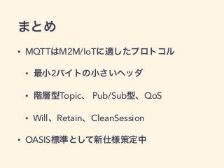 まとめ 
• MQTTはM2M/IoTに適したプロトコル 
• 最小2バイトの小さいヘッダ 
• 階層型Topic、 Pub/Sub型、QoS 
• Will、Retain、CleanSession 
• OASIS標準として新仕様策定中 
