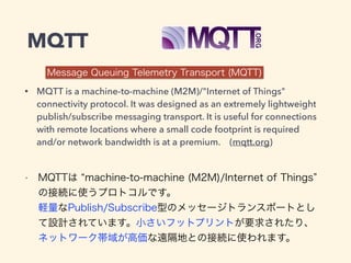 MQTT 
Message Queuing Telemetry Transport (MQTT) 
• MQTT is a machine-to-machine (M2M)/"Internet of Things" 
connectivity protocol. It was designed as an extremely lightweight 
publish/subscribe messaging transport. It is useful for connections 
with remote locations where a small code footprint is required 
and/or network bandwidth is at a premium. (mqtt.org) 
• MQTTは “machine-to-machine (M2M)/Internet of Things” 
の接続に使うプロトコルです。 
軽量なPublish/Subscribe型のメッセージトランスポートとし 
て設計されています。小さいフットプリントが要求されたり、 
ネットワーク帯域が高価な遠隔地との接続に使われます。 
 