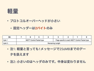 軽量 
• プロトコルオーバーヘッドが小さい 
• 固定ヘッダーは2バイトのみ 
! 
! 
• 注1: 軽量と言っても1メッセージで256MBまでのデー 
タを扱えます 
• 注2: 小さいのはヘッダのみです。中身は変わりません 
 