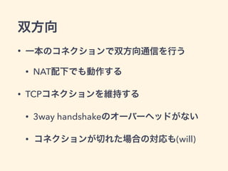 双方向 
• 一本のコネクションで双方向通信を行う 
• Push通信 
• NAT配下でも動作する 
• TCPコネクションを維持する 
• 3way handshakeのオーバーヘッドがない 
• コネクションが切れた場合の対応も(will) 
 
