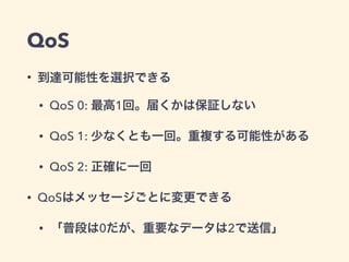 QoS 
• 到達可能性を選択できる 
• QoS 0: 最高1回。届くかは保証しない 
• QoS 1: 少なくとも一回。重複する可能性がある 
• QoS 2: 正確に一回 
• QoSはメッセージごとに変更できる 
• 「普段は0だが、重要なデータは2で送信」 
 