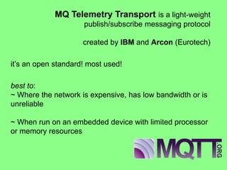 MQ Telemetry Transport is a light-weight publish/subscribe messaging protocol created by IBM and Arcon (Eurotech) 
it’s an open standard! most used! 
best to: ~ Where the network is expensive, has low bandwidth or is unreliable ~ When run on an embedded device with limited processor or memory resources  