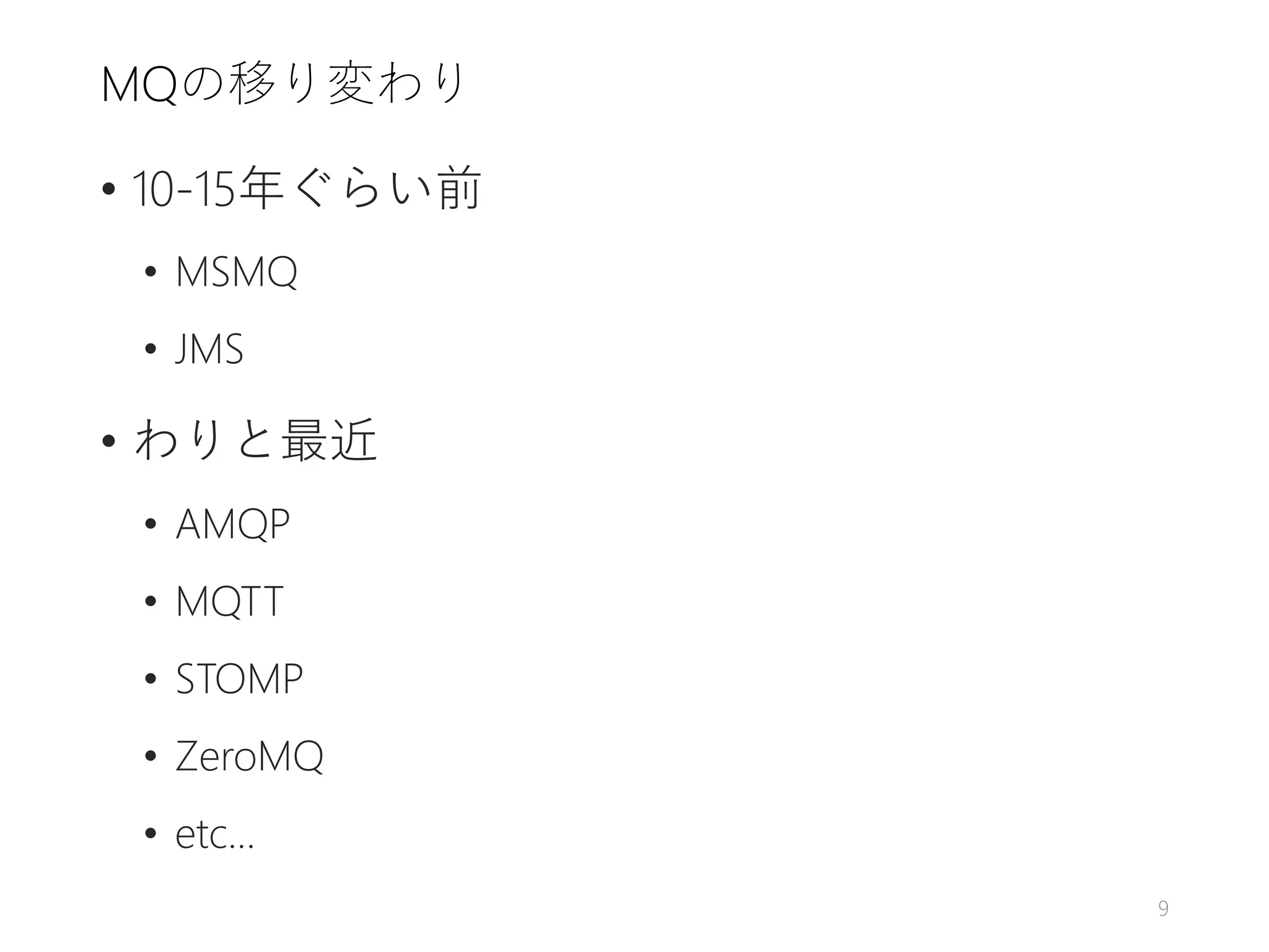 MQの移り変わり
• 10-15年ぐらい前
• MSMQ
• JMS
• わりと最近
• AMQP
• MQTT
• STOMP
• ZeroMQ
• etc...
9
 