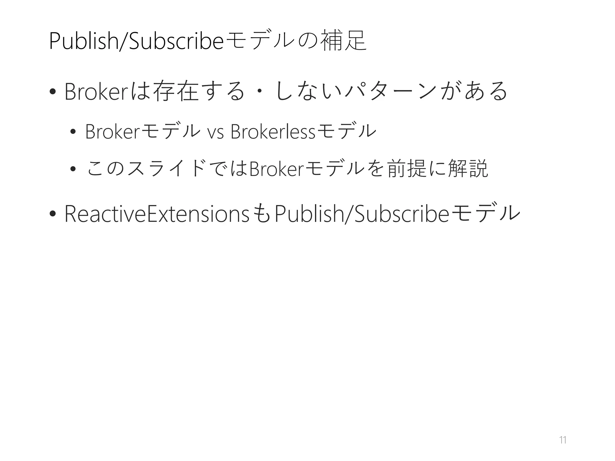 Publish/Subscribeモデルの補足
• Brokerは存在する・しないパターンがある
• Brokerモデル vs Brokerlessモデル
• このスライドではBrokerモデルを前提に解説
• ReactiveExtensionsもPublish/Subscribeモデル
11
 