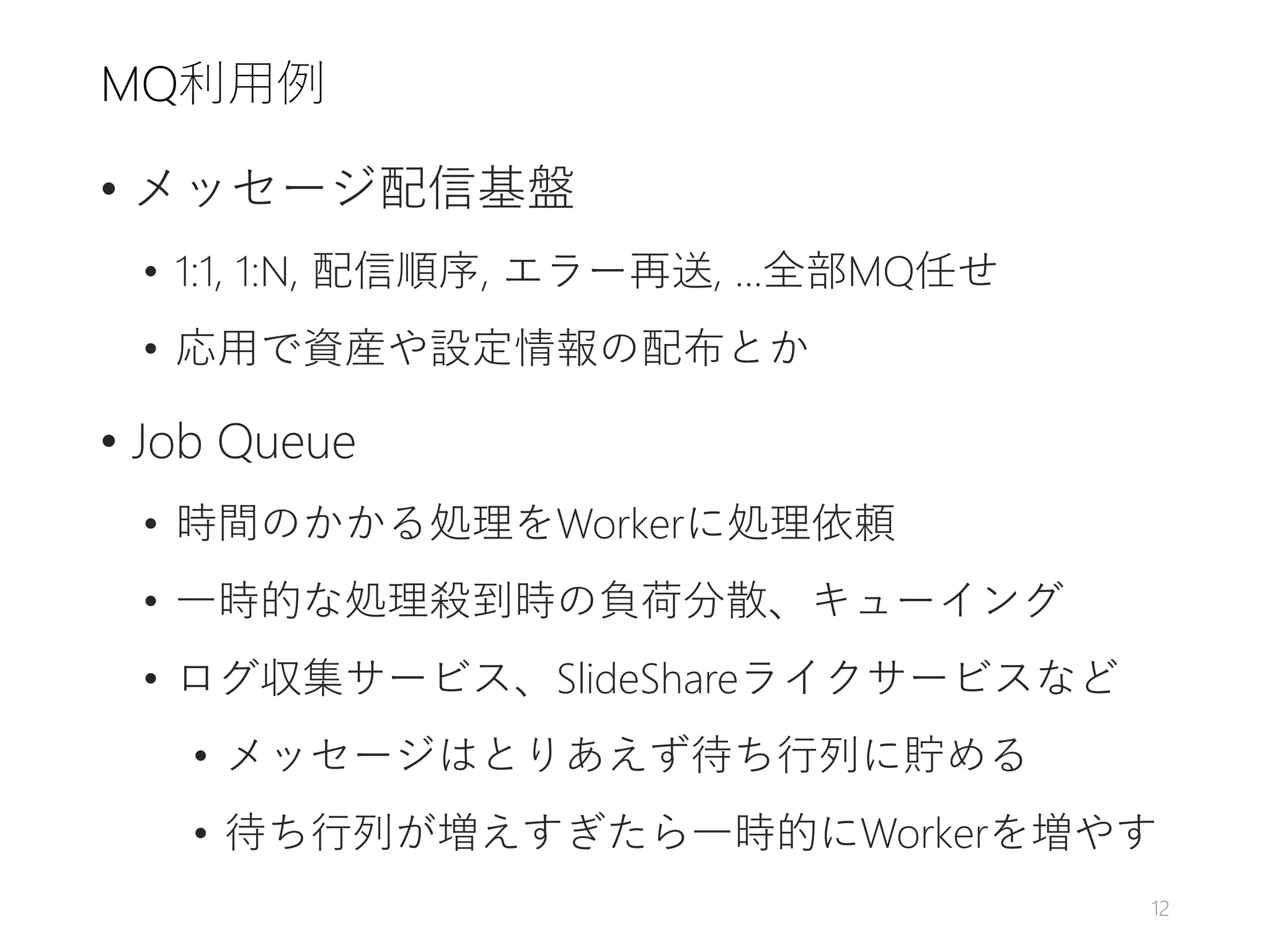 MQ利用例
• メッセージ配信基盤
• 1:1, 1:N, 配信順序, エラー再送, ...全部MQ任せ
• 応用で資産や設定情報の配布とか
• Job Queue
• 時間のかかる処理をWorkerに処理依頼
• 一時的な処理殺到時の負荷分散、キューイング
• ログ収集サービス、SlideShareライクサービスなど
• メッセージはとりあえず待ち行列に貯める
• 待ち行列が増えすぎたら一時的にWorkerを増やす
12
 
