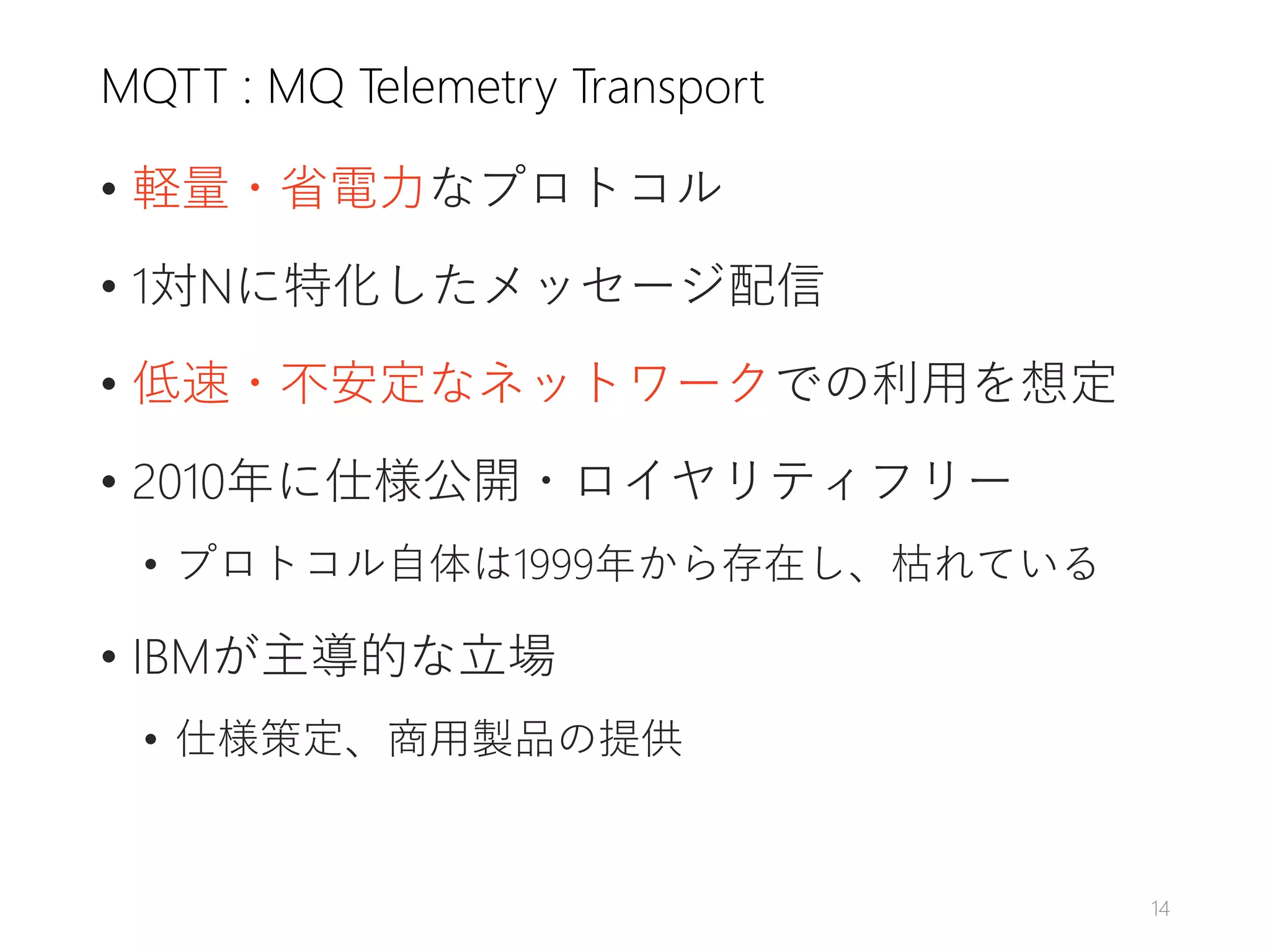 MQTT : MQ Telemetry Transport
• 軽量・省電力なプロトコル
• 1対Nに特化したメッセージ配信
• 低速・不安定なネットワークでの利用を想定
• 2010年に仕様公開・ロイヤリティフリー
• プロトコル自体は1999年から存在し、枯れている
• IBMが主導的な立場
• 仕様策定、商用製品の提供
14
 